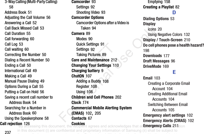 2373-WayCalling(Multi-PartyCalling)58AddressBook51AdjustingtheCallVolume56AnsweringaCall52CallBackMissedCall53CallDuration55Callforwarding60CallLog53Callwaiting60CorrectingtheNumber50DialingaRecentNumber50EndingaCall50InternationalCall49MakingaCall49ManualPauseDialing49OptionsDuringaCall55PuttingaCallonHold56SavingarecentcallnumbertoAddressBook54SearchingforaNumberinAddressBook60UsingtheSpeakerphone58Call rejection126Camcorder93Settings92ShootingVideo93Camcorder OptionsCamcorderOptionsafteraVideoisTaken94Camera89Modes90QuickSettings91Settings92TakingPictures89Care and Maintenance212Changing Your Settings110Charging battery9ChatON107AddingaBuddy108Register108Using108Children and Cell Phones202Clock174Commercial Mobile Alerting System (CMAS)102,205Contacts67CookiesEmptying158Creating a Playlist82DDialing Options53Displayicons20UsingNegativeColors132Display / Touch-Screen210Do cell phones pose a health hazard?198Downloads177Draft Messages96DriveMode169EEmail103CreatingaCorporateEmailAccount104CreatingAdditionalEmailAccounts104SwitchingBetweenEmailAccounts105Emergency alert settings102Emergency Alerts (CMAS)102Emergency Calls211“By accessing this document, the recipient agrees and acknowledges that all contents and information in this document (i) are confidential and proprietary information of Samsung (ii) shall be subject to the non-disclosure agreement regarding Project J and (iii) shall not be disclosed by the recipient to any third party. Samsung Proprietary and Confidential” DRAFT For Internal Use Only