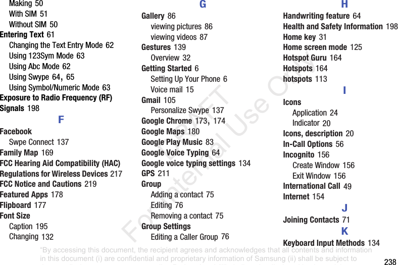 238Making50WithSIM51WithoutSIM50Entering Text61ChangingtheTextEntryMode62Using123SymMode63UsingAbcMode62UsingSwype64,65UsingSymbol/NumericMode63Exposure to Radio Frequency (RF) Signals198FFacebookSwpeConnect137Family Map169FCC Hearing Aid Compatibility (HAC) Regulations for Wireless Devices217FCC Notice and Cautions219Featured Apps178Flipboard177Font SizeCaption195Changing132GGallery86viewingpictures86viewingvideos87Gestures139Overview32Getting Started6SettingUpYourPhone6Voicemail15Gmail105PersonalizeSwype137Google Chrome173,174Google Maps180Google Play Music83Google Voice Typing64Google voice typing settings134GPS211GroupAddingacontact75Editing76Removingacontact75Group SettingsEditingaCallerGroup76HHandwriting feature64Health and Safety Information198Home key31Home screen mode125Hotspot Guru164Hotspots164hotspots113IIconsApplication24Indicator20Icons, description20In-Call Options56Incognito156CreateWindow156ExitWindow156International Call49Internet154JJoining Contacts71KKeyboard Input Methods134“By accessing this document, the recipient agrees and acknowledges that all contents and information in this document (i) are confidential and proprietary information of Samsung (ii) shall be subject to the non-disclosure agreement regarding Project J and (iii) shall not be disclosed by the recipient to any third party. Samsung Proprietary and Confidential” DRAFT For Internal Use Only