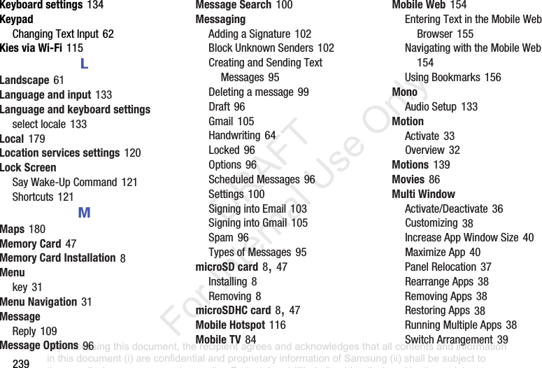 239Keyboard settings134KeypadChangingTextInput62Kies via Wi-Fi115LLandscape61Language and input133Language and keyboard settingsselectlocale133Local179Location services settings120Lock ScreenSayWake-UpCommand121Shortcuts121MMaps180Memory Card47Memory Card Installation8Menukey31Menu Navigation31MessageReply109Message Options96Message Search100MessagingAddingaSignature102BlockUnknownSenders102CreatingandSendingTextMessages95Deletingamessage99Draft96Gmail105Handwriting64Locked96Options96ScheduledMessages96Settings100SigningintoEmail103SigningintoGmail105Spam96TypesofMessages95microSD card8,47Installing8Removing8microSDHC card8,47Mobile Hotspot116Mobile TV84Mobile Web154EnteringTextintheMobileWebBrowser155NavigatingwiththeMobileWeb154UsingBookmarks156MonoAudioSetup133MotionActivate33Overview32Motions139Movies86Multi WindowActivate/Deactivate36Customizing38IncreaseAppWindowSize40MaximizeApp40PanelRelocation37RearrangeApps38RemovingApps38RestoringApps38RunningMultipleApps38SwitchArrangement39“By accessing this document, the recipient agrees and acknowledges that all contents and information in this document (i) are confidential and proprietary information of Samsung (ii) shall be subject to the non-disclosure agreement regarding Project J and (iii) shall not be disclosed by the recipient to any third party. Samsung Proprietary and Confidential” DRAFT For Internal Use Only