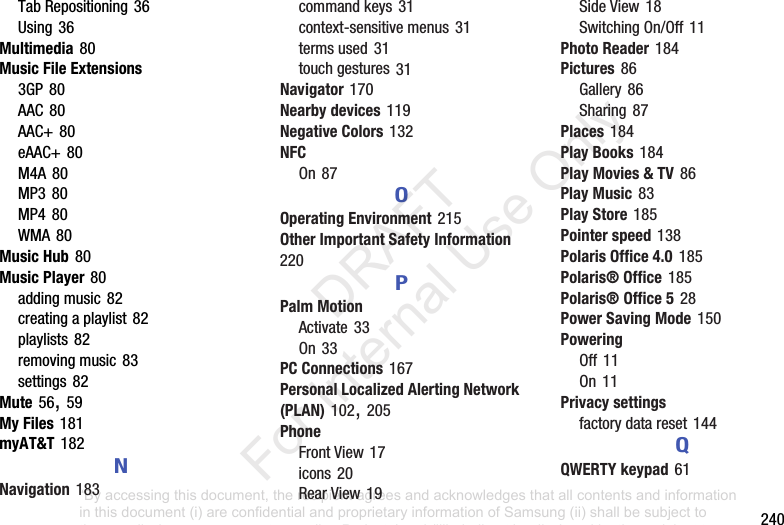 240TabRepositioning36Using36Multimedia80Music File Extensions3GP80AAC80AAC+80eAAC+80M4A80MP380MP480WMA80Music Hub80Music Player80addingmusic82creatingaplaylist82playlists82removingmusic83settings82Mute56,59My Files181myAT&T182NNavigation183commandkeys31context-sensitivemenus31termsused31touchgestures31Navigator170Nearby devices119Negative Colors132NFCOn87OOperating Environment215Other Important Safety Information220PPalm MotionActivate33On33PC Connections167Personal Localized Alerting Network (PLAN)102,205PhoneFrontView17icons20RearView19SideView18SwitchingOn/Off11Photo Reader184Pictures86Gallery86Sharing87Places184Play Books184Play Movies & TV86Play Music83Play Store185Pointer speed138Polaris Office 4.0185Polaris® Office185Polaris® Office 528Power Saving Mode150PoweringOff11On11Privacy settingsfactorydatareset144QQWERTY keypad61“By accessing this document, the recipient agrees and acknowledges that all contents and information in this document (i) are confidential and proprietary information of Samsung (ii) shall be subject to the non-disclosure agreement regarding Project J and (iii) shall not be disclosed by the recipient to any third party. Samsung Proprietary and Confidential” DRAFT For Internal Use Only