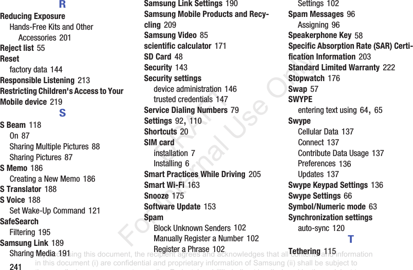 241RReducing ExposureHands-FreeKitsandOtherAccessories201Reject list55Resetfactorydata144Responsible Listening213Restricting Children's Access to Your Mobile device219SS Beam118On87SharingMultiplePictures88SharingPictures87S Memo186CreatingaNewMemo186S Translator188S Voice188SetWake-UpCommand121SafeSearchFiltering195Samsung Link189SharingMedia191Samsung Link Settings190Samsung Mobile Products and Recy-cling209Samsung Video85scientific calculator171SD Card48Security143Security settingsdeviceadministration146trustedcredentials147Service Dialing Numbers79Settings92,110Shortcuts20SIM cardinstallation7Installing6Smart Practices While Driving205Smart Wi-Fi163Snooze175Software Update153SpamBlockUnknownSenders102ManuallyRegisteraNumber102RegisteraPhrase102Settings102Spam Messages96Assigning96Speakerphone Key58Specific Absorption Rate (SAR) Certi-fication Information203Standard Limited Warranty222Stopwatch176Swap57SWYPEenteringtextusing64,65SwypeCellularData137Connect137ContributeDataUsage137Preferences136Updates137Swype Keypad Settings136Swype Settings66Symbol/Numeric mode63Synchronization settingsauto-sync120TTethering115“By accessing this document, the recipient agrees and acknowledges that all contents and information in this document (i) are confidential and proprietary information of Samsung (ii) shall be subject to the non-disclosure agreement regarding Project J and (iii) shall not be disclosed by the recipient to any third party. Samsung Proprietary and Confidential” DRAFT For Internal Use Only