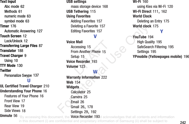 242Text InputAbcmode62Methods61numericmode63symbolmode63Timer176AutomaticAnswering127Touch Screen12Lock/Unlock12Transferring Large Files87Translator188Travel Charger9Using10TTY Mode130TwitterPersonalizeSwype137UUL Certified Travel Charger210Understanding Your Phone16FeaturesofYourPhone16FrontView17RearView19SideViews18Unmute56USB settingsmassstoragedevice168USB Tethering115Using FavoritesAddingFavorites157DeletingaFavorite157EditingFavorites157VVoice MailAccessing15FromAnotherPhone15Setup15Voice Recorder193Volume123WWarranty Information222Web154WidgetsCalculator25Camera25Email26Gmail26,178Settings29,192VoiceRecorder193Wi-Fi160usingKiesviaWi-Fi120Wi-Fi Direct111,162World ClockDeletinganEntry175World clock175YYouTube194HighQuality195SafeSearchFiltering195Settings195YPmobile (Yellowpages mobile)196“By accessing this document, the recipient agrees and acknowledges that all contents and information in this document (i) are confidential and proprietary information of Samsung (ii) shall be subject to the non-disclosure agreement regarding Project J and (iii) shall not be disclosed by the recipient to any third party. Samsung Proprietary and Confidential” DRAFT For Internal Use Only