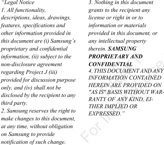 “Legal Notice 1. All functionality, descriptions, ideas, drawings, features, specifications and other information provided in this document are (i) Samsung’s proprietary and confidential information, (ii) subject to the non-disclosure agreement regarding Project J (iii) provided for discussion purpose only, and (iv) shall not be disclosed by the recipient to any third party. 2. Samsung reserves the right to make changes to this document, at any time, without obligation on Samsung to provide notification of such change. 3. Nothing in this document grants to the recipient any license or right in or to information or materials provided in this document, or any intellectual property therein. SAMSUNG PROPRIETARY AND CONFIDENTIAL 4. THIS DOCUMENT AND ANY INFORMATION CONTAINED HEREIN ARE PROVIDED ON "AS IS" BASIS WITHOUT WAR-RANTY OF ANY KIND, EI-THER IMPLIED OR EXPRESSED.” DRAFT For Internal Use Only“By accessing this document, the recipient agrees and acknowledges that all contents and information in this document (i) are confidential and proprietary information of Samsung (ii) shall be subject to the non-disclosure agreement regarding Project J and (iii) shall not be disclosed by the recipient to any third party. Samsung Proprietary and Confidential”