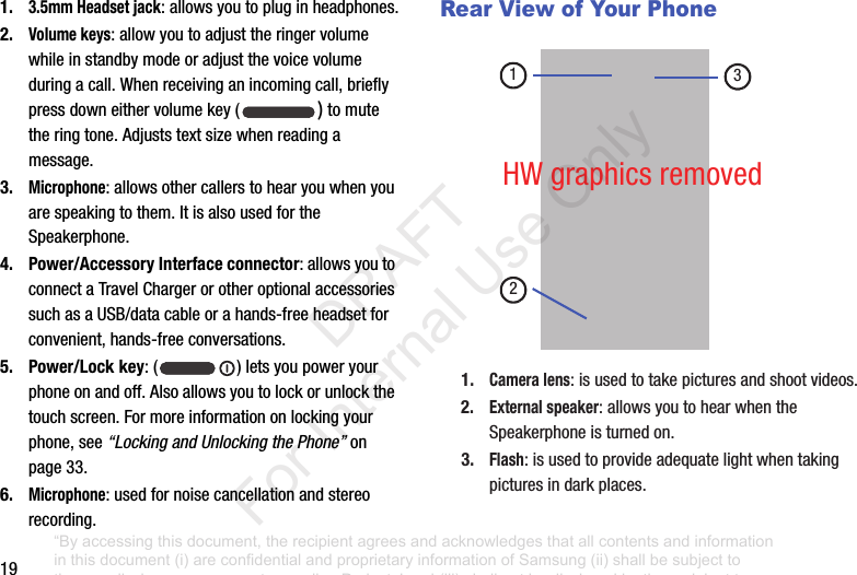 191.3.5mm Headset jack:allowsyoutopluginheadphones.2.Volume keys:allowyoutoadjusttheringervolumewhileinstandbymodeoradjustthevoicevolumeduringacall.Whenreceivinganincomingcall,brieflypressdowneithervolumekey( )tomutetheringtone.Adjuststextsizewhenreadingamessage.3.Microphone:allowsothercallerstohearyouwhenyouarespeakingtothem.ItisalsousedfortheSpeakerphone.4. Power/Accessory Interface connector:allowsyoutoconnectaTravelChargerorotheroptionalaccessoriessuchasaUSB/datacableorahands-freeheadsetforconvenient,hands-freeconversations.5. Power/Lock key:( )letsyoupoweryourphoneonandoff.Alsoallowsyoutolockorunlockthetouchscreen.Formoreinformationonlockingyourphone,see“Locking and Unlocking the Phone”onpage 33.6.Microphone:usedfornoisecancellationandstereorecording.Rear View of Your Phone1.Camera lens:isusedtotakepicturesandshootvideos.2.External speaker:allowsyoutohearwhentheSpeakerphoneisturnedon.3.Flash:isusedtoprovideadequatelightwhentakingpicturesindarkplaces.213HWgraphicsremoved“By accessing this document, the recipient agrees and acknowledges that all contents and information in this document (i) are confidential and proprietary information of Samsung (ii) shall be subject to the non-disclosure agreement regarding Project J and (iii) shall not be disclosed by the recipient to any third party. Samsung Proprietary and Confidential” DRAFT For Internal Use Only