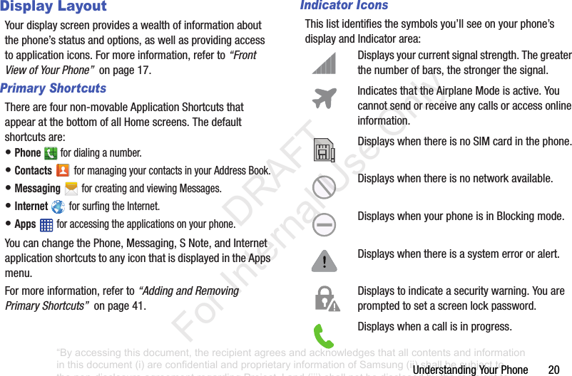 UnderstandingYourPhone20Display LayoutYourdisplayscreenprovidesawealthofinformationaboutthephone’sstatusandoptions,aswellasprovidingaccesstoapplicationicons.Formoreinformation,referto“Front View of Your Phone”onpage17.Primary ShortcutsTherearefournon-movableApplicationShortcutsthatappearatthebottomofallHomescreens.Thedefaultshortcutsare:•Phone fordialinganumber.•Contacts formanagingyourcontactsinyourAddressBook.•Messaging forcreatingandviewingMessages.•Internet forsurfingtheInternet.•Apps foraccessingtheapplicationsonyourphone.YoucanchangethePhone,Messaging,SNote,andInternetapplicationshortcutstoanyiconthatisdisplayedintheAppsmenu.Formoreinformation,referto“Adding and Removing Primary Shortcuts”onpage41.Indicator IconsThislistidentifiesthesymbolsyou’llseeonyourphone’sdisplayandIndicatorarea:Displaysyourcurrentsignalstrength.Thegreaterthenumberofbars,thestrongerthesignal.IndicatesthattheAirplaneModeisactive.Youcannotsendorreceiveanycallsoraccessonlineinformation.DisplayswhenthereisnoSIMcardinthephone.Displayswhenthereisnonetworkavailable.DisplayswhenyourphoneisinBlockingmode.Displayswhenthereisasystemerrororalert.Displaystoindicateasecuritywarning.Youarepromptedtosetascreenlockpassword.Displayswhenacallisinprogress.“By accessing this document, the recipient agrees and acknowledges that all contents and information in this document (i) are confidential and proprietary information of Samsung (ii) shall be subject to the non-disclosure agreement regarding Project J and (iii) shall not be disclosed by the recipient to any third party. Samsung Proprietary and Confidential” DRAFT For Internal Use Only