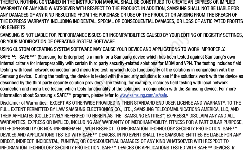 THERETO.NOTHINGCONTAINEDINTHEINSTRUCTIONMANUALSHALLBECONSTRUEDTOCREATEANEXPRESSORIMPLIEDWARRANTYOFANYKINDWHATSOEVERWITHRESPECTTOTHEPRODUCT.INADDITION,SAMSUNGSHALLNOTBELIABLEFORANYDAMAGESOFANYKINDRESULTINGFROMTHEPURCHASEORUSEOFTHEPRODUCTORARISINGFROMTHEBREACHOFTHEEXPRESSWARRANTY,INCLUDINGINCIDENTAL,SPECIALORCONSEQUENTIALDAMAGES,ORLOSSOFANTICIPATEDPROFITSORBENEFITS.SAMSUNGISNOTLIABLEFORPERFORMANCEISSUESORINCOMPATIBILITIESCAUSEDBYYOUREDITINGOFREGISTRYSETTINGS,ORYOURMODIFICATIONOFOPERATINGSYSTEMSOFTWARE.USINGCUSTOMOPERATINGSYSTEMSOFTWAREMAYCAUSEYOURDEVICEANDAPPLICATIONSTOWORKIMPROPERLY.SAFE™:"SAFE™"(SamsungforEnterprise)isamarkforaSamsungdevicewhichhasbeentestedagainstSamsung'sowninternalcriteriaforinteroperabilitywithcertainthirdpartysecurity-relatedsolutionsforMDMandVPN.ThetestingincludesfieldtestingwithlocalnetworkconnectionandmenutreetestingwhichtestsfunctionalityofthesolutionsinconjunctionwiththeSamsungdevice.Duringthetesting,thedeviceistestedwiththesecuritysolutionstoseeifthesolutionsworkwiththedeviceasdescribedbythethirdpartysecuritysolutionproviders.Thetesting,forexample,includesfieldtestingwithlocalnetworkconnectionandmenutreetestingwhichtestsfunctionalityofthesolutionsinconjunctionwiththeSamsungdevice.FormoreinformationaboutSamsung'sSAFE™program,pleaserefertowww.samsung.com/us/safe.DisclaimerofWarranties:EXCEPTASOTHERWISEPROVIDEDINTHEIRSTANDARDENDUSERLICENSEANDWARRANTY,TOTHEFULLEXTENTPERMITTEDBYLAWSAMSUNGELECTRONICSCO.,LTD.,SAMSUNGTELECOMMUNICATIONSAMERICA,LLC,ANDTHEIRAFFILIATES(COLLECTIVELYREFERREDTOHEREINASTHE"SAMSUNGENTITIES")EXPRESSLYDISCLAIMANYANDALLWARRANTIES,EXPRESSORIMPLIED,INCLUDINGANYWARRANTYOFMERCHANTABILITY,FITNESSFORAPARTICULARPURPOSE,INTEROPERABILITYORNON-INFRINGEMENT,WITHRESPECTTOINFORMATIONTECHNOLOGYSECURITYPROTECTION,SAFE™DEVICESANDAPPLICATIONSTESTEDWITHSAFE™DEVICES.INNOEVENTSHALLTHESAMSUNGENTITIESBELIABLEFORANYDIRECT,INDIRECT,INCIDENTAL,PUNITIVE,ORCONSEQUENTIALDAMAGESOFANYKINDWHATSOEVERWITHRESPECTTOINFORMATIONTECHNOLOGYSECURITYPROTECTION,SAFE™DEVICESORAPPLICATIONSTESTEDWITHSAFE™DEVICES.In“By accessing this document, the recipient agrees and acknowledges that all contents and information in this document (i) are confidential and proprietary information of Samsung (ii) shall be subject to the non-disclosure agreement regarding Project J and (iii) shall not be disclosed by the recipient to any third party. Samsung Proprietary and Confidential” DRAFT For Internal Use Only