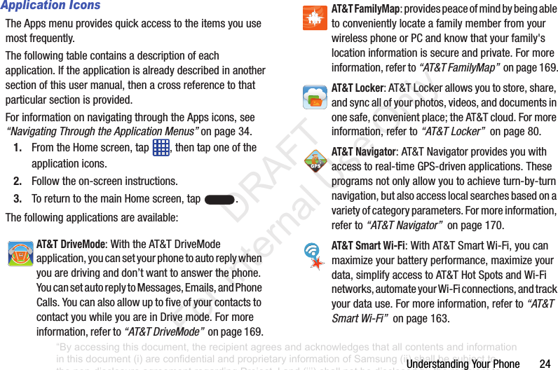 UnderstandingYourPhone24Application IconsTheAppsmenuprovidesquickaccesstotheitemsyouusemostfrequently.Thefollowingtablecontainsadescriptionofeachapplication.Iftheapplicationisalreadydescribedinanothersectionofthisusermanual,thenacrossreferencetothatparticularsectionisprovided.ForinformationonnavigatingthroughtheAppsicons,see“Navigating Through the Application Menus”onpage 34.1. FromtheHomescreen,tap ,thentaponeoftheapplicationicons.2. Followtheon-screeninstructions.3. ToreturntothemainHomescreen,tap .Thefollowingapplicationsareavailable:AT&T DriveMode:WiththeAT&TDriveModeapplication,youcansetyourphonetoautoreplywhenyouaredrivinganddon’twanttoanswerthephone.YoucansetautoreplytoMessages,Emails,andPhoneCalls.YoucanalsoallowuptofiveofyourcontactstocontactyouwhileyouareinDrivemode.Formoreinformation,referto“AT&T DriveMode”onpage169.AT&T FamilyMap:providespeaceofmindbybeingabletoconvenientlylocateafamilymemberfromyourwirelessphoneorPCandknowthatyourfamily'slocationinformationissecureandprivate.Formoreinformation,referto“AT&T FamilyMap”onpage169.AT&T Locker:AT&TLockerallowsyoutostore,share,andsyncallofyourphotos,videos,anddocumentsinonesafe,convenientplace;theAT&Tcloud.Formoreinformation,referto“AT&T Locker”onpage80.AT&T Navigator:AT&TNavigatorprovidesyouwithaccesstoreal-timeGPS-drivenapplications.Theseprogramsnotonlyallowyoutoachieveturn-by-turnnavigation,butalsoaccesslocalsearchesbasedonavarietyofcategoryparameters.Formoreinformation,referto“AT&T Navigator”onpage170.AT&T Smart Wi-Fi:WithAT&TSmartWi-Fi,youcanmaximizeyourbatteryperformance,maximizeyourdata,simplifyaccesstoAT&THotSpotsandWi-Finetworks,automateyourWi-Ficonnections,andtrackyourdatause.Formoreinformation,referto“AT&T Smart Wi-Fi”onpage163.“By accessing this document, the recipient agrees and acknowledges that all contents and information in this document (i) are confidential and proprietary information of Samsung (ii) shall be subject to the non-disclosure agreement regarding Project J and (iii) shall not be disclosed by the recipient to any third party. Samsung Proprietary and Confidential” DRAFT For Internal Use Only
