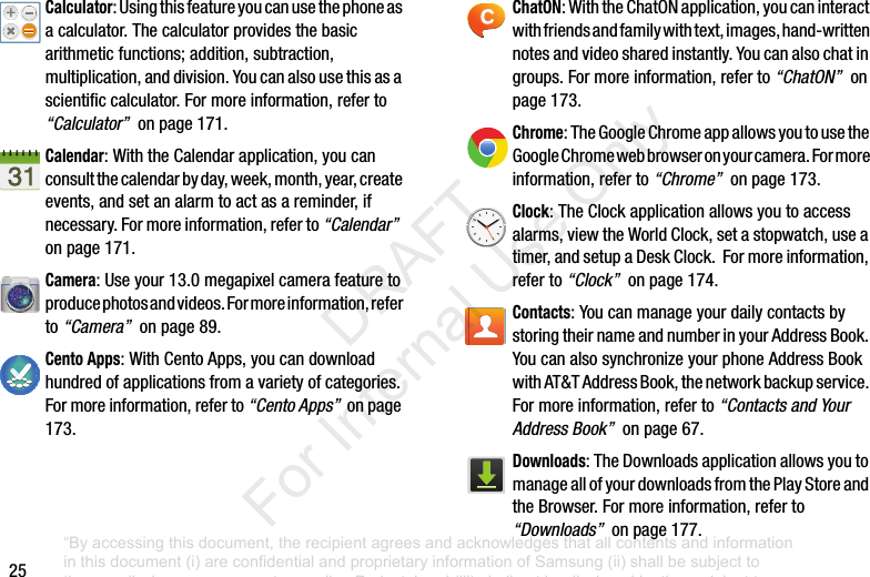 25Calculator:Usingthisfeatureyoucanusethephoneasacalculator.Thecalculatorprovidesthebasicarithmeticfunctions;addition,subtraction,multiplication,anddivision.Youcanalsousethisasascientificcalculator.Formoreinformation,referto“Calculator”onpage171.Calendar:WiththeCalendarapplication,youcanconsultthecalendarbyday,week,month,year,createevents,andsetanalarmtoactasareminder,ifnecessary.Formoreinformation,referto“Calendar”onpage171.Camera:Useyour13.0megapixelcamerafeaturetoproducephotosandvideos.Formoreinformation,referto“Camera”onpage89.Cento Apps:WithCentoApps,youcandownloadhundredofapplicationsfromavarietyofcategories.Formoreinformation,referto“Cento Apps”onpage173.ChatON:WiththeChatONapplication,youcaninteractwithfriendsandfamilywithtext,images,hand-writtennotesandvideosharedinstantly.Youcanalsochatingroups.Formoreinformation,referto“ChatON”onpage173.Chrome:TheGoogleChromeappallowsyoutousetheGoogleChromewebbrowseronyourcamera.Formoreinformation,referto“Chrome”onpage173.Clock:TheClockapplicationallowsyoutoaccessalarms,viewtheWorldClock,setastopwatch,useatimer,andsetupaDeskClock.Formoreinformation,referto“Clock”onpage174.Contacts:YoucanmanageyourdailycontactsbystoringtheirnameandnumberinyourAddressBook.YoucanalsosynchronizeyourphoneAddressBookwithAT&TAddressBook,thenetworkbackupservice.Formoreinformation,referto“Contacts and Your Address Book”onpage67.Downloads:TheDownloadsapplicationallowsyoutomanageallofyourdownloadsfromthePlayStoreandtheBrowser.Formoreinformation,referto“Downloads”onpage177.“By accessing this document, the recipient agrees and acknowledges that all contents and information in this document (i) are confidential and proprietary information of Samsung (ii) shall be subject to the non-disclosure agreement regarding Project J and (iii) shall not be disclosed by the recipient to any third party. Samsung Proprietary and Confidential” DRAFT For Internal Use Only