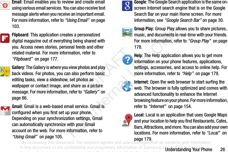 UnderstandingYourPhone26Email:Emailenablesyoutoreviewandcreateemailusingvariousemailservices.Youcanalsoreceivetextmessagealertswhenyoureceiveanimportantemail.Formoreinformation,referto“Using Email”onpage103.Flipboard:Thisapplicationcreatesapersonalizeddigitalmagazineoutofeverythingbeingsharedwithyou.Accessnewsstories,personalfeedsandotherrelatedmaterial.Formoreinformation,referto“Flipboard”onpage177.Gallery:TheGalleryiswhereyouviewphotosandplaybackvideos.Forphotos,youcanalsoperformbasiceditingtasks,viewaslideshow,setphotosaswallpaperorcontactimage,andshareasapicturemessage.Formoreinformation,referto“Gallery”onpage86.Gmail:Gmailisaweb-basedemailservice.Gmailisconfiguredwhenyoufirstsetupyourphone.Dependingonyoursynchronizationsettings,GmailcanautomaticallysynchronizewithyourGmailaccountontheweb.Formoreinformation,referto“Using Gmail”onpage105.Google:TheGoogleSearchapplicationisthesameon-screenInternetsearchenginethatisontheGoogleSearchBaronyourmainHomescreen.Formoreinformation,see“Google Search Bar”onpage 30.Group Play:GroupPlayallowsyoutosharepictures,music,anddocumentsinreal-timewithyourfriends.Formoreinformation,referto“Group Play”onpage178.Help:TheHelpapplicationallowsyoutogetmoreinformationonyourphonefeatures,applications,settings,accessories,andaccesstoonlinehelp.Formoreinformation,referto“Help”onpage179.Internet:Openthewebbrowsertostartsurfingtheweb.ThebrowserisfullyoptimizedandcomeswithadvancedfunctionalitytoenhancetheInternetbrowsingfeatureonyourphone.Formoreinformation,referto“Internet”onpage154.Local:LocalisanapplicationthatusesGoogleMapsandyourlocationtohelpyoufindRestaurants,Cafes,Bars,Attractions,andmore.Youcanalsoaddyourownlocations.Formoreinformation,referto“Local”onpage179.“By accessing this document, the recipient agrees and acknowledges that all contents and information in this document (i) are confidential and proprietary information of Samsung (ii) shall be subject to the non-disclosure agreement regarding Project J and (iii) shall not be disclosed by the recipient to any third party. Samsung Proprietary and Confidential” DRAFT For Internal Use Only