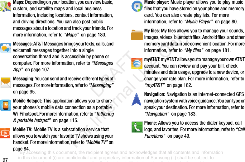 27Maps:Dependingonyourlocation,youcanviewbasic,custom,andsatellitemapsandlocalbusinessinformation,includinglocations,contactinformation,anddrivingdirections.Youcanalsopostpublicmessagesaboutalocationandtrackyourfriends.Formoreinformation,referto“Maps”onpage180.Messages:AT&TMessagesbringsyourtexts,calls,andvoicemailmessagestogetherintoasingleconversationthreadandisaccessiblebyphoneorcomputer.Formoreinformation,referto“Messages App”onpage107.Messaging:Youcansendandreceivedifferenttypesofmessages.Formoreinformation,referto“Messaging”onpage95.Mobile Hotspot:Thisapplicationallowsyoutoshareyourphones’smobiledataconnectionasaportableWi-Fihotspot.Formoreinformation,referto“Tethering & portable hotspot”onpage115.Mobile TV:MobileTVisasubscriptionservicethatallowsyoutowatchyourfavoriteTVshowsusingyourhandset.Formoreinformation,referto“Mobile TV”onpage84.Music player:Musicplayerallowsyoutoplaymusicfilesthatyouhavestoredonyourphoneandmemorycard.Youcanalsocreateplaylists.Formoreinformation,referto“Music Player”onpage80.My files:Myfilesallowsyoutomanageyoursounds,images,videos,bluetoothfiles,Androidfiles,andothermemorycarddatainoneconvenientlocation.Formoreinformation,referto“My files”onpage181.myAT&T:myAT&TallowsyoutomanageyourownAT&Taccount.Youcanreviewandpayyourbill,checkminutesanddatausage,upgradetoanewdevice,orchangeyourrateplan.Formoreinformation,referto“myAT&T”onpage182.Navigation:Navigationisaninternet-connectedGPSnavigationsystemwithvoiceguidance.Youcantypeorspeakyourdestination.Formoreinformation,referto“Navigation”onpage183.Phone:Allowsyoutoaccessthedialerkeypad,calllogs,andfavorites.Formoreinformation,referto“Call Functions”onpage49.“By accessing this document, the recipient agrees and acknowledges that all contents and information in this document (i) are confidential and proprietary information of Samsung (ii) shall be subject to the non-disclosure agreement regarding Project J and (iii) shall not be disclosed by the recipient to any third party. Samsung Proprietary and Confidential” DRAFT For Internal Use Only