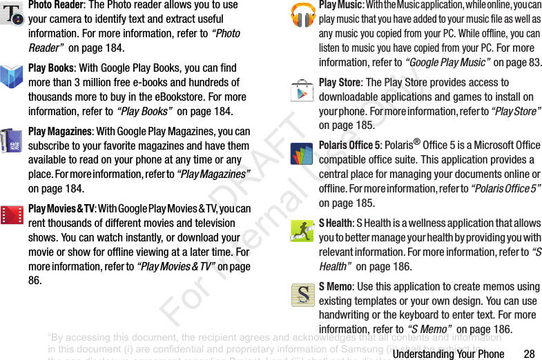 UnderstandingYourPhone28Photo Reader:ThePhotoreaderallowsyoutouseyourcameratoidentifytextandextractusefulinformation.Formoreinformation,referto“Photo Reader”onpage184.Play Books:WithGooglePlayBooks,youcanfindmorethan3millionfreee-booksandhundredsofthousandsmoretobuyintheeBookstore.Formoreinformation,referto“Play Books”onpage184.Play Magazines:WithGooglePlayMagazines,youcansubscribetoyourfavoritemagazinesandhavethemavailabletoreadonyourphoneatanytimeoranyplace.Formoreinformation,referto“Play Magazines”onpage184.Play Movies & TV:WithGooglePlayMovies&TV,youcanrentthousandsofdifferentmoviesandtelevisionshows.Youcanwatchinstantly,ordownloadyourmovieorshowforofflineviewingatalatertime.Formoreinformation,referto“Play Movies & TV”onpage86.Play Music:WiththeMusicapplication,whileonline,youcanplaymusicthatyouhaveaddedtoyourmusicfileaswellasanymusicyoucopiedfromyourPC.Whileoffline,youcanlistentomusicyouhavecopiedfromyourPC.Formoreinformation,referto“Google Play Music”onpage83.Play Store:ThePlayStoreprovidesaccesstodownloadableapplicationsandgamestoinstallonyourphone.Formoreinformation,referto“Play Store”onpage185.Polaris Office 5:Polaris®Office5isaMicrosoftOfficecompatibleofficesuite.Thisapplicationprovidesacentralplaceformanagingyourdocumentsonlineoroffline.Formoreinformation,referto“Polaris Office 5”onpage185.S Health:SHealthisawellnessapplicationthatallowsyoutobettermanageyourhealthbyprovidingyouwithrelevantinformation.Formoreinformation,referto“S Health”onpage186.S Memo:Usethisapplicationtocreatememosusingexistingtemplatesoryourowndesign.Youcanusehandwritingorthekeyboardtoentertext.Formoreinformation,referto“S Memo”onpage186.“By accessing this document, the recipient agrees and acknowledges that all contents and information in this document (i) are confidential and proprietary information of Samsung (ii) shall be subject to the non-disclosure agreement regarding Project J and (iii) shall not be disclosed by the recipient to any third party. Samsung Proprietary and Confidential” DRAFT For Internal Use Only