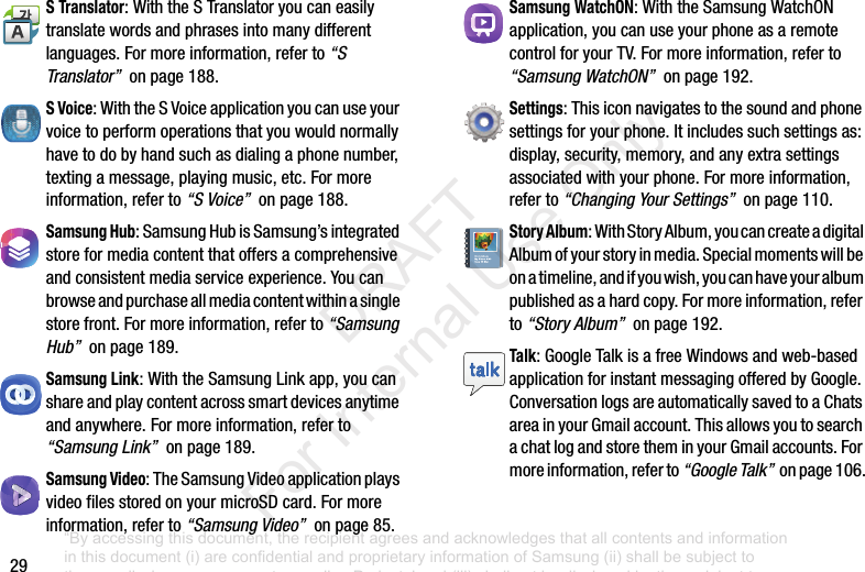 29S Translator:WiththeSTranslatoryoucaneasilytranslatewordsandphrasesintomanydifferentlanguages.Formoreinformation,referto“S Translator”onpage188.S Voice:WiththeSVoiceapplicationyoucanuseyourvoicetoperformoperationsthatyouwouldnormallyhavetodobyhandsuchasdialingaphonenumber,textingamessage,playingmusic,etc.Formoreinformation,referto“S Voice”onpage188.Samsung Hub:SamsungHubisSamsung’sintegratedstoreformediacontentthatoffersacomprehensiveandconsistentmediaserviceexperience.Youcanbrowseandpurchaseallmediacontentwithinasinglestorefront.Formoreinformation,referto“Samsung Hub”onpage189.Samsung Link:WiththeSamsungLinkapp,youcanshareandplaycontentacrosssmartdevicesanytimeandanywhere.Formoreinformation,referto“Samsung Link”onpage189.Samsung Video:TheSamsungVideoapplicationplaysvideofilesstoredonyourmicroSDcard.Formoreinformation,referto“Samsung Video”onpage85.Samsung WatchON:WiththeSamsungWatchONapplication,youcanuseyourphoneasaremotecontrolforyourTV.Formoreinformation,referto“Samsung WatchON”onpage192.Settings:Thisiconnavigatestothesoundandphonesettingsforyourphone.Itincludessuchsettingsas:display,security,memory,andanyextrasettingsassociatedwithyourphone.Formoreinformation,referto“Changing Your Settings”onpage110.Story Album:WithStoryAlbum,youcancreateadigitalAlbumofyourstoryinmedia.Specialmomentswillbeonatimeline,andifyouwish,youcanhaveyouralbumpublishedasahardcopy.Formoreinformation,referto“Story Album”onpage192.Talk:GoogleTalkisafreeWindowsandweb-basedapplicationforinstantmessagingofferedbyGoogle.ConversationlogsareautomaticallysavedtoaChatsareainyourGmailaccount.ThisallowsyoutosearchachatlogandstoretheminyourGmailaccounts.Formoreinformation,referto“Google Talk”onpage106.“By accessing this document, the recipient agrees and acknowledges that all contents and information in this document (i) are confidential and proprietary information of Samsung (ii) shall be subject to the non-disclosure agreement regarding Project J and (iii) shall not be disclosed by the recipient to any third party. Samsung Proprietary and Confidential” DRAFT For Internal Use Only