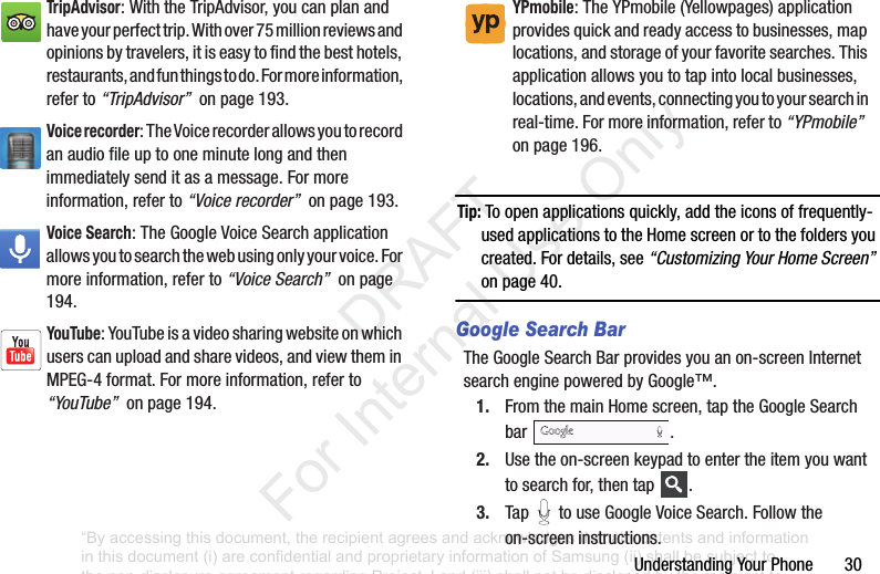 UnderstandingYourPhone30Tip: Toopenapplicationsquickly,addtheiconsoffrequently-usedapplicationstotheHomescreenortothefoldersyoucreated.Fordetails,see“Customizing Your Home Screen”onpage 40.Google Search BarTheGoogleSearchBarprovidesyouanon-screenInternetsearchenginepoweredbyGoogle™.1. FromthemainHomescreen,taptheGoogleSearchbar .2. Usetheon-screenkeypadtoentertheitemyouwanttosearchfor,thentap .3. Tap touseGoogleVoiceSearch.Followtheon-screeninstructions.TripAdvisor:WiththeTripAdvisor,youcanplanandhaveyourperfecttrip.Withover75millionreviewsandopinionsbytravelers,itiseasytofindthebesthotels,restaurants,andfunthingstodo.Formoreinformation,referto“TripAdvisor”onpage193.Voice recorder:TheVoicerecorderallowsyoutorecordanaudiofileuptooneminutelongandthenimmediatelysenditasamessage.Formoreinformation,referto“Voice recorder”onpage193.Voice Search:TheGoogleVoiceSearchapplicationallowsyoutosearchthewebusingonlyyourvoice.Formoreinformation,referto“Voice Search”onpage194.YouTube:YouTubeisavideosharingwebsiteonwhichuserscanuploadandsharevideos,andviewtheminMPEG-4format.Formoreinformation,referto“YouTube”onpage194.YPmobile:TheYPmobile(Yellowpages)applicationprovidesquickandreadyaccesstobusinesses,maplocations,andstorageofyourfavoritesearches.Thisapplicationallowsyoutotapintolocalbusinesses,locations,andevents,connectingyoutoyoursearchinreal-time.Formoreinformation,referto“YPmobile”onpage196.“By accessing this document, the recipient agrees and acknowledges that all contents and information in this document (i) are confidential and proprietary information of Samsung (ii) shall be subject to the non-disclosure agreement regarding Project J and (iii) shall not be disclosed by the recipient to any third party. Samsung Proprietary and Confidential” DRAFT For Internal Use Only