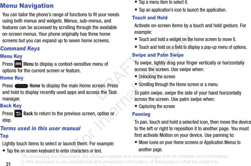31Menu NavigationYoucantailorthephone’srangeoffunctionstofityourneedsusingbothmenusandwidgets.Menus,sub-menus,andfeaturescanbeaccessedbyscrollingthroughtheavailableon-screenmenus.Yourphoneoriginallyhasthreehomescreensbutyoucanexpanduptosevenhomescreens.Command KeysMenu KeyPressMenu todisplayacontext-sensitivemenuofoptionsforthecurrentscreenorfeature.Home KeyPressHometodisplaythemainHomescreen.PressandholdtodisplayrecentlyusedappsandaccesstheTaskmanager.Back KeyPress Backtoreturntothepreviousscreen,optionorstep.Terms used in this user manualTapLightlytouchitemstoselectorlaunchthem.Forexample:•Taptheonscreenkeyboardtoentercharactersortext.•Tapamenuitemtoselectit.•Tapanapplication’sicontolaunchtheapplication.Touch and HoldActivateon-screenitemsbyatouchandholdgesture.Forexample:•Touchandholdawidgetonthehomescreentomoveit.•Touchandholdonafieldtodisplayapop-upmenuofoptions.Swipe and Palm SwipeToswipe,lightlydragyourfingerverticallyorhorizontallyacrossthescreen.Useswipewhen:•Unlockingthescreen•ScrollingthroughtheHomescreenoramenuTopalmswipe,swipethesideofyourhandhorizontallyacrossthescreen.Usepalmswipewhen:•CapturingthescreenPanningTopan,touchandholdaselectedicon,thenmovethedevicetotheleftorrighttorepositionittoanotherpage.YoumustfirstactivateMotiononyourdevice.Usepanningto:•MoveiconsonyourHomescreensorApplicationMenustoanotherpage.“By accessing this document, the recipient agrees and acknowledges that all contents and information in this document (i) are confidential and proprietary information of Samsung (ii) shall be subject to the non-disclosure agreement regarding Project J and (iii) shall not be disclosed by the recipient to any third party. Samsung Proprietary and Confidential” DRAFT For Internal Use Only