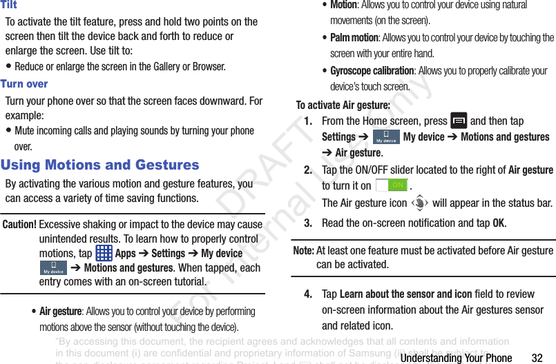 UnderstandingYourPhone32TiltToactivatethetiltfeature,pressandholdtwopointsonthescreenthentiltthedevicebackandforthtoreduceorenlargethescreen.Usetiltto:•ReduceorenlargethescreenintheGalleryorBrowser.Turn overTurnyourphoneoversothatthescreenfacesdownward.Forexample:•Muteincomingcallsandplayingsoundsbyturningyourphoneover.Using Motions and GesturesByactivatingthevariousmotionandgesturefeatures,youcanaccessavarietyoftimesavingfunctions.Caution! Excessiveshakingorimpacttothedevicemaycauseunintendedresults.Tolearnhowtoproperlycontrolmotions,tap Apps➔Settings➔My device➔ Motions and gestures.Whentapped,eachentrycomeswithanon-screentutorial.• Air gesture: Allows you to control your device by performing motions above the sensor (without touching the device).•Motion: Allows you to control your device using natural movements (on the screen).• Palm motion: Allows you to control your device by touching the screen with your entire hand.• Gyroscope calibration: Allows you to properly calibrate your device’s touch screen.To activate Air gesture:1. FromtheHomescreen,press andthentapSettings➔ My device➔ Motions and gestures ➔ Air gesture.2. TaptheON/OFFsliderlocatedtotherightofAir gesturetoturniton .TheAirgestureicon willappearinthestatusbar.3. Readtheon-screennotificationandtapOK.Note: AtleastonefeaturemustbeactivatedbeforeAirgesturecanbeactivated.4. TapLearn about the sensor and iconfieldtoreviewon-screeninformationabouttheAirgesturessensorandrelatedicon.“By accessing this document, the recipient agrees and acknowledges that all contents and information in this document (i) are confidential and proprietary information of Samsung (ii) shall be subject to the non-disclosure agreement regarding Project J and (iii) shall not be disclosed by the recipient to any third party. Samsung Proprietary and Confidential” DRAFT For Internal Use Only