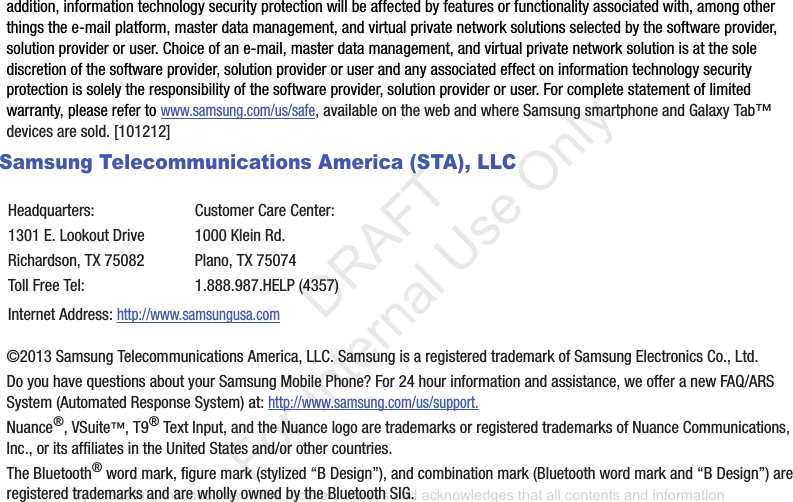 addition,฀information฀technology฀security฀protection฀will฀be฀affected฀by฀features฀or฀functionality฀associated฀with,฀among฀other฀things฀the฀e-mail฀platform,฀master฀data฀management,฀and฀virtual฀private฀network฀solutions฀selected฀by฀the฀software฀provider,฀solution฀provider฀or฀user.฀Choice฀of฀an฀e-mail,฀master฀data฀management,฀and฀virtual฀private฀network฀solution฀is฀at฀the฀sole฀discretion฀of฀the฀software฀provider,฀solution฀provider฀or฀user฀and฀any฀associated฀effect฀on฀information฀technology฀security฀protection฀is฀solely฀the฀responsibility฀of฀the฀software฀provider,฀solution฀provider฀or฀user.฀For฀complete฀statement฀of฀limited฀warranty,฀please฀refer฀to฀www.samsung.com/us/safe,฀available฀on฀the฀web฀and฀where฀Samsung฀smartphone฀and฀Galaxy฀Tab™฀devices฀are฀sold.฀[101212]฀Samsung Telecommunications America (STA), LLC©2013฀Samsung฀Telecommunications฀America,฀LLC.฀Samsung฀is฀a฀registered฀trademark฀of฀Samsung฀Electronics฀Co.,฀Ltd.Do฀you฀have฀questions฀about฀your฀Samsung฀Mobile฀Phone?฀For฀24฀hour฀information฀and฀assistance,฀we฀offer฀a฀new฀FAQ/ARS฀System฀(Automated฀Response฀System)฀at:฀http://www.samsung.com/us/support.Nuance®,฀VSuite™,฀T9®฀Text฀Input,฀and฀the฀Nuance฀logo฀are฀trademarks฀or฀registered฀trademarks฀of฀Nuance฀Communications,฀Inc.,฀or฀its฀affiliates฀in฀the฀United฀States฀and/or฀other฀countries.The฀Bluetooth®฀word฀mark,฀figure฀mark฀(stylized฀“B฀Design”),฀and฀combination฀mark฀(Bluetooth฀word฀mark฀and฀“B฀Design”)฀are฀registered฀trademarks฀and฀are฀wholly฀owned฀by฀the฀Bluetooth฀SIG.Headquarters:1301฀E.฀Lookout฀DriveRichardson,฀TX฀75082Toll฀Free฀Tel:Customer฀Care฀Center:1000฀Klein฀Rd.Plano,฀TX฀750741.888.987.HELP฀(4357)Internet฀Address:฀http://www.samsungusa.com“By accessing this document, the recipient agrees and acknowledges that all contents and information in this document (i) are confidential and proprietary information of Samsung (ii) shall be subject to the non-disclosure agreement regarding Project J and (iii) shall not be disclosed by the recipient to any third party. Samsung Proprietary and Confidential”           DRAFT For Internal Use Only