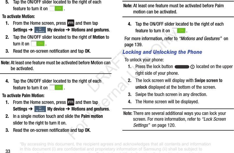 335. TaptheON/OFFsliderlocatedtotherightofeachfeaturetoturniton .To activate Motion:1. FromtheHomescreen,press andthentapSettings➔ My device ➔ Motions and gestures.2. TaptheON/OFFsliderlocatedtotherightofMotiontoturniton .3. Readtheon-screennotificationandtapOK.Note: AtleastonefeaturemustbeactivatedbeforeMotioncanbeactivated.4. TaptheON/OFFsliderlocatedtotherightofeachfeaturetoturniton .To activate Palm Motion:1. FromtheHomescreen,press andthentapSettings➔ My device ➔ Motions and gestures.2. InasinglemotiontouchandslidethePalm motionslidertotherighttoturniton.3. Readtheon-screennotificationandtapOK.Note: AtleastonefeaturemustbeactivatedbeforePalmmotioncanbeactivated.4. TaptheON/OFFsliderlocatedtotherightofeachfeaturetoturniton .Formoreinformation,referto“Motions and Gestures”onpage139.Locking and Unlocking the PhoneTounlockyourphone:1. Pressthelockbutton locatedontheupperrightsideofyourphone.2. ThelockscreenwilldisplaywithSwipe screen to unlockdisplayedatthebottomofthescreen.3. Swipethetouchscreeninanydirection.4. TheHomescreenwillbedisplayed.Note: Thereareseveraladditionalwaysyoucanlockyourscreen.Formoreinformation,referto“Lock Screen Settings”onpage120.“By accessing this document, the recipient agrees and acknowledges that all contents and information in this document (i) are confidential and proprietary information of Samsung (ii) shall be subject to the non-disclosure agreement regarding Project J and (iii) shall not be disclosed by the recipient to any third party. Samsung Proprietary and Confidential” DRAFT For Internal Use Only