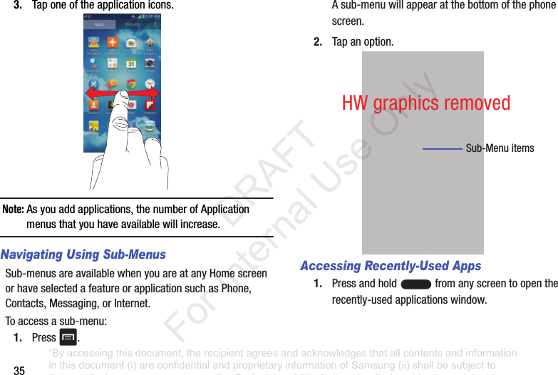 353. Taponeoftheapplicationicons.Note: Asyouaddapplications,thenumberofApplicationmenusthatyouhaveavailablewillincrease.Navigating Using Sub-MenusSub-menusareavailablewhenyouareatanyHomescreenorhaveselectedafeatureorapplicationsuchasPhone,Contacts,Messaging,orInternet.Toaccessasub-menu:1. Press .Asub-menuwillappearatthebottomofthephonescreen.2. Tapanoption.Accessing Recently-Used Apps1. Pressandhold fromanyscreentoopentherecently-usedapplicationswindow.Sub-MenuitemsHWgraphicsremoved“By accessing this document, the recipient agrees and acknowledges that all contents and information in this document (i) are confidential and proprietary information of Samsung (ii) shall be subject to the non-disclosure agreement regarding Project J and (iii) shall not be disclosed by the recipient to any third party. Samsung Proprietary and Confidential” DRAFT For Internal Use Only