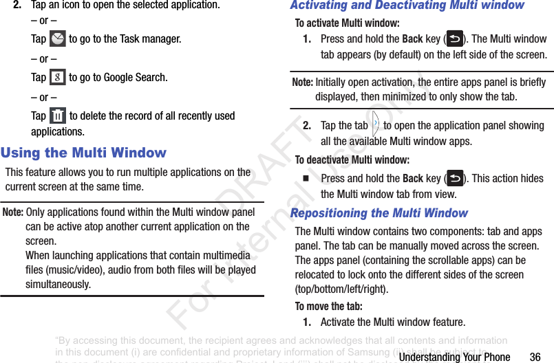 UnderstandingYourPhone362. Tapanicontoopentheselectedapplication.–or–Tap togototheTaskmanager.–or–Tap togotoGoogleSearch.–or–Tap todeletetherecordofallrecentlyusedapplications.Using the Multi WindowThisfeatureallowsyoutorunmultipleapplicationsonthecurrentscreenatthesametime.Note: OnlyapplicationsfoundwithintheMultiwindowpanelcanbeactiveatopanothercurrentapplicationonthescreen.Whenlaunchingapplicationsthatcontainmultimediafiles(music/video),audiofrombothfileswillbeplayedsimultaneously.Activating and Deactivating Multi windowTo activate Multi window:1. PressandholdtheBackkey( ).TheMultiwindowtabappears(bydefault)ontheleftsideofthescreen.Note: Initiallyopenactivation,theentireappspanelisbrieflydisplayed,thenminimizedtoonlyshowthetab.2. Tapthetab toopentheapplicationpanelshowingalltheavailableMultiwindowapps.To deactivate Multi window:䡲 PressandholdtheBackkey( ).ThisactionhidestheMultiwindowtabfromview.Repositioning the Multi WindowTheMultiwindowcontainstwocomponents:tabandappspanel.Thetabcanbemanuallymovedacrossthescreen.Theappspanel(containingthescrollableapps)canberelocatedtolockontothedifferentsidesofthescreen(top/bottom/left/right).To mo ve the tab:1. ActivatetheMultiwindowfeature.“By accessing this document, the recipient agrees and acknowledges that all contents and information in this document (i) are confidential and proprietary information of Samsung (ii) shall be subject to the non-disclosure agreement regarding Project J and (iii) shall not be disclosed by the recipient to any third party. Samsung Proprietary and Confidential” DRAFT For Internal Use Only