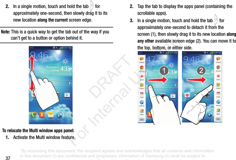 372. Inasinglemotion,touchandholdthetab forapproximatelyone-second,thenslowlydragittoitsnewlocationalong the currentscreenedge.Note: Thisisaquickwaytogetthetaboutofthewayifyoucan’tgettoabuttonoroptionbehindit.To relocate the Multi window apps panel:1. ActivatetheMultiwindowfeature.2. Tapthetabtodisplaytheappspanel(containingthescrollableapps).3. Inasinglemotion,touchandholdthetab forapproximatelyone-secondtodetachitfromthescreen(1),thenslowlydragittoitsnewlocationalong any otheravailablescreenedge(2).Youcanmoveittothetop,bottom,oreitherside.“By accessing this document, the recipient agrees and acknowledges that all contents and information in this document (i) are confidential and proprietary information of Samsung (ii) shall be subject to the non-disclosure agreement regarding Project J and (iii) shall not be disclosed by the recipient to any third party. Samsung Proprietary and Confidential” DRAFT For Internal Use Only