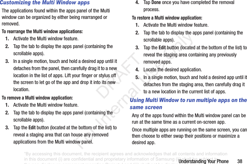 UnderstandingYourPhone38Customizing the Multi Window appsTheapplicationsfoundwithintheappspaneloftheMultiwindowcanbeorganizedbyeitherbeingrearrangedorremoved.To rearrange the Multi window applications:1. ActivatetheMultiwindowfeature.2. Tapthetabtodisplaytheappspanel(containingthescrollableapps).3. Inasinglemotion,touchandholdadesiredappuntilitdetachesfromthepanel,thencarefullydragittoanewlocationinthelistofapps.Liftyourfingerorstylusoffthescreentoletgooftheappanddropitintoitsnewlocation.To remove a Multi window application:1. ActivatetheMultiwindowfeature.2. Tapthetabtodisplaytheappspanel(containingthescrollableapps).3. TaptheEditbutton(locatedatthebottomofthelist)torevealastagingareathatcanhouseanyremovedapplicationsfromtheMultiwindowpanel.4. TapDoneonceyouhavecompletedtheremovalprocess.To restore a Multi window application:1. ActivatetheMultiwindowfeature.2. Tapthetabtodisplaytheappspanel(containingthescrollableapps).3. TaptheEditbutton(locatedatthebottomofthelist)torevealthestagingareacontaininganypreviouslyremovedapps.4. Locatethedesiredapplication.5. Inasinglemotion,touchandholdadesiredappuntilitdetachesfromthestagingarea,thencarefullydragittoanewlocationinthecurrentlistofapps.Using Multi Window to run multiple apps on the same screenAnyoftheappsfoundwithintheMultiwindowpanelcanberunatthesametimeasacurrenton-screenapp.Oncemultipleappsarerunningonthesamescreen,youcanthenchoosetoeitherswaptheirpositionsormaximizeadesiredapp.“By accessing this document, the recipient agrees and acknowledges that all contents and information in this document (i) are confidential and proprietary information of Samsung (ii) shall be subject to the non-disclosure agreement regarding Project J and (iii) shall not be disclosed by the recipient to any third party. Samsung Proprietary and Confidential” DRAFT For Internal Use Only
