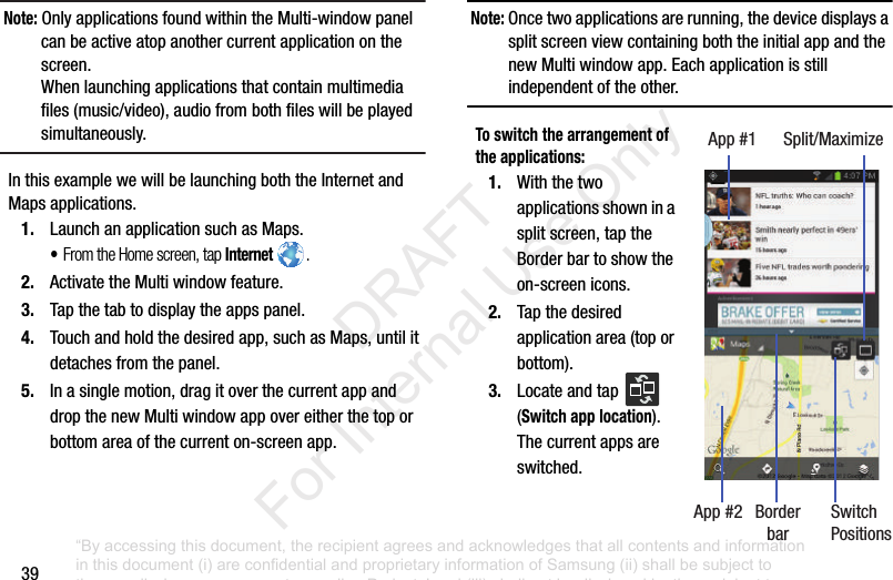 39Note: OnlyapplicationsfoundwithintheMulti-windowpanelcanbeactiveatopanothercurrentapplicationonthescreen.Whenlaunchingapplicationsthatcontainmultimediafiles(music/video),audiofrombothfileswillbeplayedsimultaneously.InthisexamplewewillbelaunchingboththeInternetandMapsapplications.1. LaunchanapplicationsuchasMaps.•From the Home screen, tap Internet .2. ActivatetheMultiwindowfeature.3. Tapthetabtodisplaytheappspanel.4. Touchandholdthedesiredapp,suchasMaps,untilitdetachesfromthepanel.5. Inasinglemotion,dragitoverthecurrentappanddropthenewMultiwindowappovereitherthetoporbottomareaofthecurrenton-screenapp.Note: Oncetwoapplicationsarerunning,thedevicedisplaysasplitscreenviewcontainingboththeinitialappandthenewMultiwindowapp.Eachapplicationisstillindependentoftheother.To switch the arrangement of the applications:1. Withthetwoapplicationsshowninasplitscreen,taptheBorderbartoshowtheon-screenicons.2. Tapthedesiredapplicationarea(toporbottom).3. Locateandtap (Switch app location).Thecurrentappsareswitched.App#1 Split/MaximizeApp#2 Border SwitchPositionsbar“By accessing this document, the recipient agrees and acknowledges that all contents and information in this document (i) are confidential and proprietary information of Samsung (ii) shall be subject to the non-disclosure agreement regarding Project J and (iii) shall not be disclosed by the recipient to any third party. Samsung Proprietary and Confidential” DRAFT For Internal Use Only