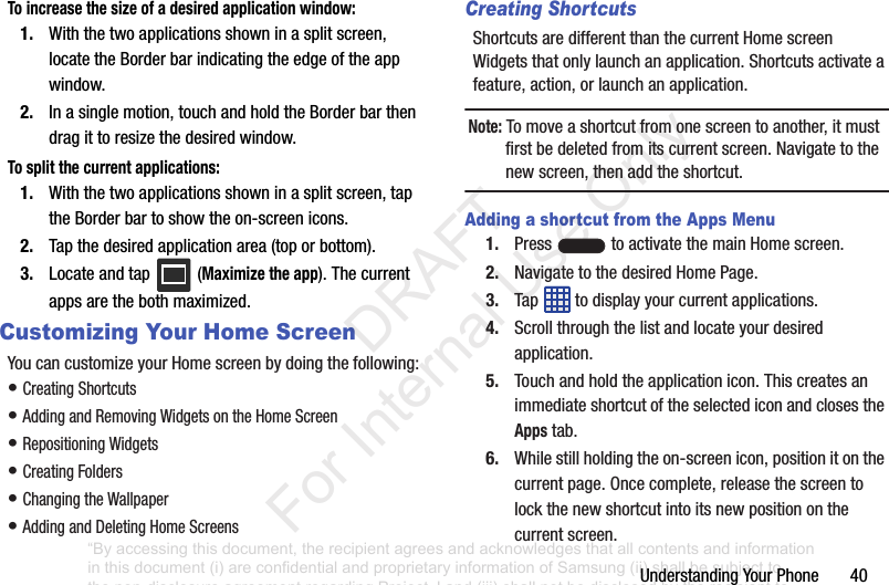UnderstandingYourPhone40To increase the size of a desired application window:1. Withthetwoapplicationsshowninasplitscreen,locatetheBorderbarindicatingtheedgeoftheappwindow.2. Inasinglemotion,touchandholdtheBorderbarthendragittoresizethedesiredwindow.To split the current applications:1. Withthetwoapplicationsshowninasplitscreen,taptheBorderbartoshowtheon-screenicons.2. Tapthedesiredapplicationarea(toporbottom).3. Locateandtap (Maximize the app).Thecurrentappsarethebothmaximized.Customizing Your Home ScreenYoucancustomizeyourHomescreenbydoingthefollowing:•CreatingShortcuts•AddingandRemovingWidgetsontheHomeScreen•RepositioningWidgets•CreatingFolders•ChangingtheWallpaper•AddingandDeletingHomeScreensCreating ShortcutsShortcutsaredifferentthanthecurrentHomescreenWidgetsthatonlylaunchanapplication.Shortcutsactivateafeature,action,orlaunchanapplication.Note: Tomoveashortcutfromonescreentoanother,itmustfirstbedeletedfromitscurrentscreen.Navigatetothenewscreen,thenaddtheshortcut.Adding a shortcut from the Apps Menu1. Press toactivatethemainHomescreen.2. NavigatetothedesiredHomePage.3. Tap todisplayyourcurrentapplications.4. Scrollthroughthelistandlocateyourdesiredapplication.5. Touchandholdtheapplicationicon.ThiscreatesanimmediateshortcutoftheselectediconandclosestheAppstab.6. Whilestillholdingtheon-screenicon,positionitonthecurrentpage.Oncecomplete,releasethescreentolockthenewshortcutintoitsnewpositiononthecurrentscreen.“By accessing this document, the recipient agrees and acknowledges that all contents and information in this document (i) are confidential and proprietary information of Samsung (ii) shall be subject to the non-disclosure agreement regarding Project J and (iii) shall not be disclosed by the recipient to any third party. Samsung Proprietary and Confidential” DRAFT For Internal Use Only
