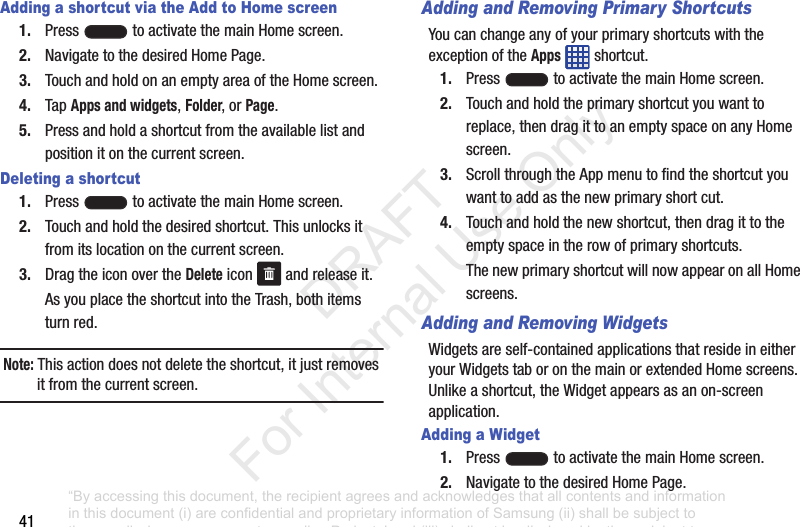 41Adding a shortcut via the Add to Home screen1. Press toactivatethemainHomescreen.2. NavigatetothedesiredHomePage.3. TouchandholdonanemptyareaoftheHomescreen.4. TapApps and widgets,Folder,orPage.5. Pressandholdashortcutfromtheavailablelistandpositionitonthecurrentscreen.Deleting a shortcut1. Press toactivatethemainHomescreen.2. Touchandholdthedesiredshortcut.Thisunlocksitfromitslocationonthecurrentscreen.3. DragtheiconovertheDeleteicon andreleaseit.AsyouplacetheshortcutintotheTrash,bothitemsturnred.Note: Thisactiondoesnotdeletetheshortcut,itjustremovesitfromthecurrentscreen.Adding and Removing Primary ShortcutsYoucanchangeanyofyourprimaryshortcutswiththeexceptionoftheAppsshortcut.1. Press toactivatethemainHomescreen.2. Touchandholdtheprimaryshortcutyouwanttoreplace,thendragittoanemptyspaceonanyHomescreen.3. ScrollthroughtheAppmenutofindtheshortcutyouwanttoaddasthenewprimaryshortcut.4. Touchandholdthenewshortcut,thendragittotheemptyspaceintherowofprimaryshortcuts.ThenewprimaryshortcutwillnowappearonallHomescreens.Adding and Removing WidgetsWidgetsareself-containedapplicationsthatresideineitheryourWidgetstaboronthemainorextendedHomescreens.Unlikeashortcut,theWidgetappearsasanon-screenapplication.Adding a Widget1. Press toactivatethemainHomescreen.2. NavigatetothedesiredHomePage.“By accessing this document, the recipient agrees and acknowledges that all contents and information in this document (i) are confidential and proprietary information of Samsung (ii) shall be subject to the non-disclosure agreement regarding Project J and (iii) shall not be disclosed by the recipient to any third party. Samsung Proprietary and Confidential” DRAFT For Internal Use Only