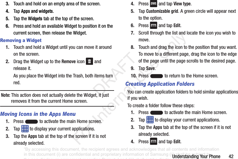 UnderstandingYourPhone423. Touchandholdonanemptyareaofthescreen.4. TapApps and widgets.5. TaptheWidgetstabatthetopofthescreen.6. PressandholdanavailableWidgettopositionitonthecurrentscreen,thenreleasetheWidget.Removing a Widget1. TouchandholdaWidgetuntilyoucanmoveitaroundonthescreen.2. DragtheWidgetuptotheRemoveicon andreleaseit.AsyouplacetheWidgetintotheTrash,bothitemsturnred.Note: ThisactiondoesnotactuallydeletetheWidget,itjustremovesitfromthecurrentHomescreen.Moving Icons in the Apps Menu1. Press toactivatethemainHomescreen.2. Tap todisplayyourcurrentapplications.3. TaptheAppstabatthetopofthescreenifitisnotalreadyselected.4. Press andtapView type.5. TapCustomizable grid.Agreencirclewillappearnexttotheoption.6. Press andtapEdit.7. Scrollthroughthelistandlocatetheiconyouwishtomove.8. Touchanddragtheicontothepositionthatyouwant.Tomovetoadifferentpage,dragtheicontotheedgeofthepageuntilthepagescrollstothedesiredpage.9. TapSave.10. Press toreturntotheHomescreen.Creating Application FoldersYoucancreateapplicationfolderstoholdsimilarapplicationsifyouwish.Tocreateafolderfollowthesesteps:1. Press toactivatethemainHomescreen.2. Tap todisplayyourcurrentapplications.3. TaptheAppstabatthetopofthescreenifitisnotalreadyselected.4. Press andtapEdit.“By accessing this document, the recipient agrees and acknowledges that all contents and information in this document (i) are confidential and proprietary information of Samsung (ii) shall be subject to the non-disclosure agreement regarding Project J and (iii) shall not be disclosed by the recipient to any third party. Samsung Proprietary and Confidential” DRAFT For Internal Use Only