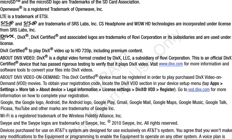 microSD™andthemicroSDlogoareTrademarksoftheSDCardAssociation.Openwave®isaregisteredTrademarkofOpenwave,Inc.LTEisatrademarkofETSI.and aretrademarksofSRSLabs,Inc.CSHeadphoneandWOWHDtechnologiesareincorporatedunderlicensefromSRSLabs,Inc.,DivX®,DivXCertified®andassociatedlogosaretrademarksofRoviCorporationoritssubsidiariesandareusedunderlicense.DivXCertified®toplayDivX®videouptoHD720p,includingpremiumcontent.ABOUTDIVXVIDEO:DivX®isadigitalvideoformatcreatedbyDivX,LLC,asubsidiaryofRoviCorporation.ThisisanofficialDivXCertified®devicethathaspassedrigoroustestingtoverifythatitplaysDivXvideo.Visitwww.divx.comformoreinformationandsoftwaretoolstoconvertyourfilesintoDivXvideos.ABOUTDIVXVIDEO-ON-DEMAND:ThisDivXCertified®devicemustberegisteredinordertoplaypurchasedDivXVideo-on-Demand(VOD)movies.Toobtainyourregistrationcode,locatetheDivXVODsectioninyourdevicesetupmenu(tapApps > Settings > More tab > About device > Legal information > License settings > DivX® VOD > Register).Gotovod.divx.comformoreinformationonhowtocompleteyourregistration.Google,theGooglelogo,Android,theAndroidlogo,GooglePlay,Gmail,GoogleMail,GoogleMaps,GoogleMusic,GoogleTalk,Picasa,YouTubeandothermarksaretrademarksofGoogleInc.Wi-FiisaregisteredtrademarkoftheWirelessFidelityAlliance,Inc.SwypeandtheSwypelogosaretrademarksofSwype,Inc.©2010Swype,Inc.Allrightsreserved.DevicespurchasedforuseonAT&T'ssystemaredesignedforuseexclusivelyonAT&T'ssystem.Youagreethatyouwon'tmakeanymodificationstotheEquipmentorprogrammingtoenabletheEquipmenttooperateonanyothersystem.Avoiceplanis“By accessing this document, the recipient agrees and acknowledges that all contents and information in this document (i) are confidential and proprietary information of Samsung (ii) shall be subject to the non-disclosure agreement regarding Project J and (iii) shall not be disclosed by the recipient to any third party. Samsung Proprietary and Confidential” DRAFT For Internal Use Only