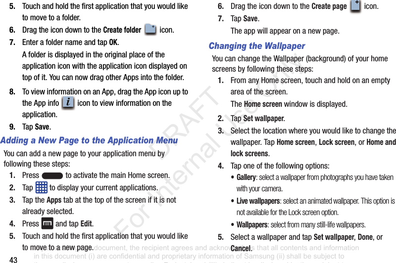 435. Touchandholdthefirstapplicationthatyouwouldliketomovetoafolder.6. DragtheicondowntotheCreate foldericon.7. EnterafoldernameandtapOK.Afolderisdisplayedintheoriginalplaceoftheapplicationiconwiththeapplicationicondisplayedontopofit.YoucannowdragotherAppsintothefolder.8. ToviewinformationonanApp,dragtheAppiconuptotheAppinfo icontoviewinformationontheapplication.9. TapSave.Adding a New Page to the Application MenuYoucanaddanewpagetoyourapplicationmenubyfollowingthesesteps:1. Press toactivatethemainHomescreen.2. Tap todisplayyourcurrentapplications.3. TaptheAppstabatthetopofthescreenifitisnotalreadyselected.4. Press andtapEdit.5. Touchandholdthefirstapplicationthatyouwouldliketomovetoanewpage.6. DragtheicondowntotheCreate pageicon.7. TapSave.Theappwillappearonanewpage.Changing the WallpaperYoucanchangetheWallpaper(background)ofyourhomescreensbyfollowingthesesteps:1. FromanyHomescreen,touchandholdonanemptyareaofthescreen.TheHome screen windowisdisplayed.2. TapSet wallpaper.3. Selectthelocationwhereyouwouldliketochangethewallpaper.TapHome screen,Lock screen,orHome and lock screens.4. Taponeofthefollowingoptions:• Gallery: select a wallpaper from photographs you have taken with your camera.• Live wallpapers: select an animated wallpaper. This option is not available for the Lock screen option.•Wallpapers: select from many still-life wallpapers.5. SelectawallpaperandtapSet wallpaper,Done,orCancel.+“By accessing this document, the recipient agrees and acknowledges that all contents and information in this document (i) are confidential and proprietary information of Samsung (ii) shall be subject to the non-disclosure agreement regarding Project J and (iii) shall not be disclosed by the recipient to any third party. Samsung Proprietary and Confidential” DRAFT For Internal Use Only