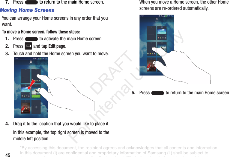 457. Press toreturntothemainHomescreen.Moving Home ScreensYoucanarrangeyourHomescreensinanyorderthatyouwant.To move a Home screen, follow these steps:1. Press toactivatethemainHomescreen.2. Press andtapEdit page.3. TouchandholdtheHomescreenyouwanttomove.4. Dragittothelocationthatyouwouldliketoplaceit.Inthisexample,thetoprightscreenismovedtothemiddleleftposition.WhenyoumoveaHomescreen,theotherHomescreensarere-orderedautomatically.5. Press toreturntothemainHomescreen.“By accessing this document, the recipient agrees and acknowledges that all contents and information in this document (i) are confidential and proprietary information of Samsung (ii) shall be subject to the non-disclosure agreement regarding Project J and (iii) shall not be disclosed by the recipient to any third party. Samsung Proprietary and Confidential” DRAFT For Internal Use Only