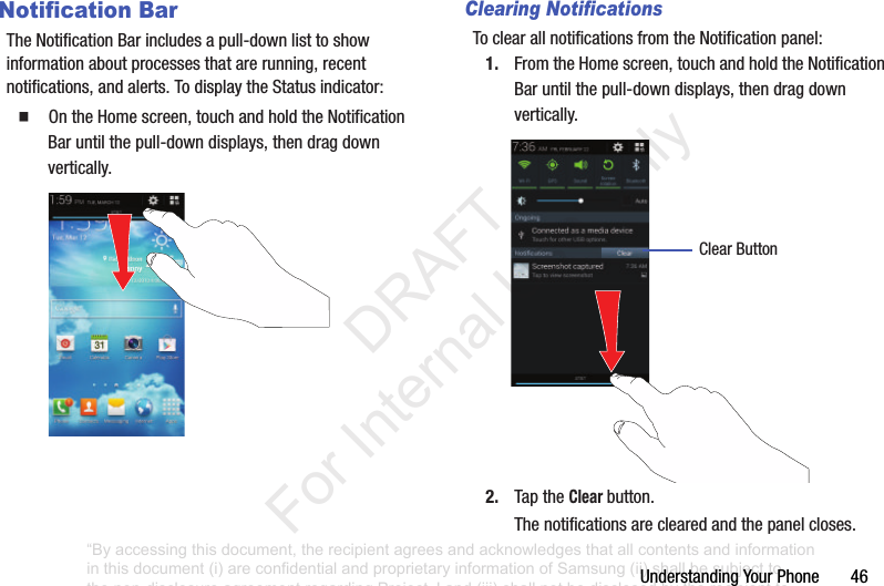 UnderstandingYourPhone46Notification BarTheNotificationBarincludesapull-downlisttoshowinformationaboutprocessesthatarerunning,recentnotifications,andalerts.TodisplaytheStatusindicator:䡲 OntheHomescreen,touchandholdtheNotificationBaruntilthepull-downdisplays,thendragdownvertically.Clearing NotificationsToclearallnotificationsfromtheNotificationpanel:1. FromtheHomescreen,touchandholdtheNotificationBaruntilthepull-downdisplays,thendragdownvertically.2. TaptheClear button.Thenotificationsareclearedandthepanelcloses.ClearButton“By accessing this document, the recipient agrees and acknowledges that all contents and information in this document (i) are confidential and proprietary information of Samsung (ii) shall be subject to the non-disclosure agreement regarding Project J and (iii) shall not be disclosed by the recipient to any third party. Samsung Proprietary and Confidential” DRAFT For Internal Use Only