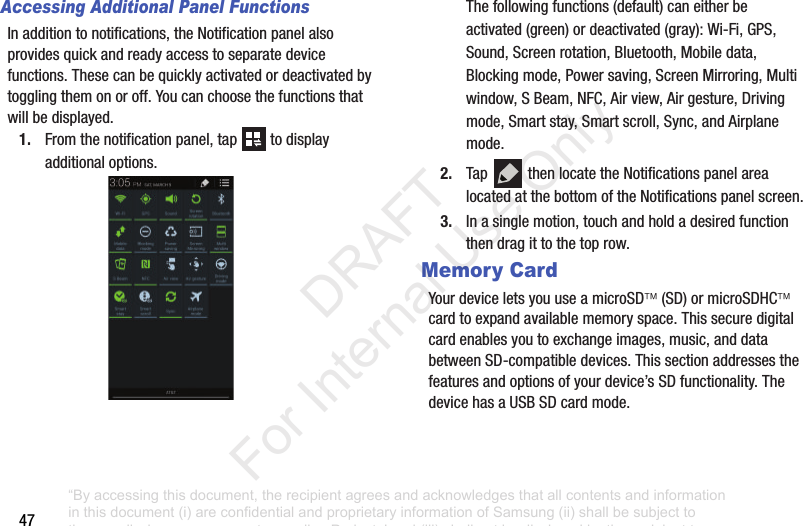 47Accessing Additional Panel FunctionsInadditiontonotifications,theNotificationpanelalsoprovidesquickandreadyaccesstoseparatedevicefunctions.Thesecanbequicklyactivatedordeactivatedbytogglingthemonoroff.Youcanchoosethefunctionsthatwillbedisplayed.1. Fromthenotificationpanel,tap todisplayadditionaloptions.Thefollowingfunctions(default)caneitherbeactivated(green)ordeactivated(gray):Wi-Fi,GPS,Sound,Screenrotation,Bluetooth,Mobiledata,Blockingmode,Powersaving,ScreenMirroring,Multiwindow,SBeam,NFC,Airview,Airgesture,Drivingmode,Smartstay,Smartscroll,Sync,andAirplanemode.2. Tap thenlocatetheNotificationspanelarealocatedatthebottomoftheNotificationspanelscreen.3. Inasinglemotion,touchandholdadesiredfunctionthendragittothetoprow.Memory CardYourdeviceletsyouuseamicroSD(SD)ormicroSDHCcardtoexpandavailablememoryspace.Thissecuredigitalcardenablesyoutoexchangeimages,music,anddatabetweenSD-compatibledevices.Thissectionaddressesthefeaturesandoptionsofyourdevice’sSDfunctionality.ThedevicehasaUSBSDcardmode.“By accessing this document, the recipient agrees and acknowledges that all contents and information in this document (i) are confidential and proprietary information of Samsung (ii) shall be subject to the non-disclosure agreement regarding Project J and (iii) shall not be disclosed by the recipient to any third party. Samsung Proprietary and Confidential” DRAFT For Internal Use Only