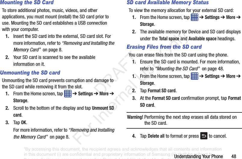 UnderstandingYourPhone48Mounting the SD CardTostoreadditionalphotos,music,videos,andotherapplications,youmustmount(install)theSDcardpriortouse.MountingtheSDcardestablishesaUSBconnectionwithyourcomputer.1. InserttheSDcardintotheexternal,SDcardslot.Formoreinformation,referto“Removing and Installing the Memory Card”onpage8.2. YourSDcardisscannedtoseetheavailableinformationonit.Unmounting the SD cardUnmountingtheSDcardpreventscorruptionanddamagetotheSDcardwhileremovingitfromtheslot.1. FromtheHomescreen,tap ➔ Settings➔ More➔ Storage.2. ScrolltothebottomofthedisplayandtapUnmount SD card.3. TapOK.Formoreinformation,referto“Removing and Installing the Memory Card”onpage8.SD card Available Memory StatusToviewthememoryallocationforyourexternalSDcard:1. FromtheHomescreen,tap ➔ Settings➔ More➔ Storage.2. TheavailablememoryforDeviceandSDcarddisplaysundertheTotal spaceandAvailable space headings.Erasing Files from the SD cardYoucanerasefilesfromtheSDcardusingthephone.1. EnsuretheSDcardismounted.Formoreinformation,referto“Mounting the SD Card”onpage48.1. FromtheHomescreen,tap ➔ Settings➔ More➔ Storage.2. TapFormat SD card.3. AttheFormat SD card confirmationprompt,tapFormat SD card.Warning! PerformingthenextsteperasesalldatastoredontheSDcard.4. TapDelete alltoformatorpress tocancel.“By accessing this document, the recipient agrees and acknowledges that all contents and information in this document (i) are confidential and proprietary information of Samsung (ii) shall be subject to the non-disclosure agreement regarding Project J and (iii) shall not be disclosed by the recipient to any third party. Samsung Proprietary and Confidential” DRAFT For Internal Use Only