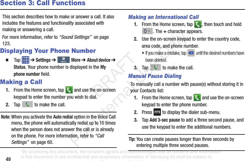 49Section 3: Call FunctionsThissectiondescribeshowtomakeoransweracall.Italsoincludesthefeaturesandfunctionalityassociatedwithmakingoransweringacall.Formoreinformation,referto“Sound Settings”onpage123.Displaying Your Phone Number䡲 Tap ➔Settings ➔More ➔ About device ➔Status.YourphonenumberisdisplayedintheMy phone numberfield.Making a Call1. FromtheHomescreen,tap andusetheon-screenkeypadtoenterthenumberyouwishtodial.2. Tap tomakethecall.Note: WhenyouactivatetheAuto redialoptionintheVoiceCallmenu,thephonewillautomaticallyredialupto10timeswhenthepersondoesnotanswerthecallorisalreadyonthephone.Formoreinformation,referto“Call Settings”onpage60.Making an International Call1. FromtheHomescreen,tap ,thentouchandhold.The+characterappears.2. Usetheon-screenkeypadtoenterthecountrycode,areacode,andphonenumber.•If you make a mistake, tap until the desired numbers have been deleted.3. Tap tomakethecall.Manual Pause DialingTomanuallycallanumberwithpause(s)withoutstoringitinyourContactslist:1. FromtheHomescreen,tap andusetheon-screenkeypadtoenterthephonenumber.2. Press todisplaythedialersub-menu.3. TapAdd 3-sec pausetoaddathreesecondpause,andusethekeypadtoentertheadditionalnumbers.Tip: Youcancreatepauseslongerthanthreesecondsbyenteringmultiplethreesecondpauses.“By accessing this document, the recipient agrees and acknowledges that all contents and information in this document (i) are confidential and proprietary information of Samsung (ii) shall be subject to the non-disclosure agreement regarding Project J and (iii) shall not be disclosed by the recipient to any third party. Samsung Proprietary and Confidential” DRAFT For Internal Use Only