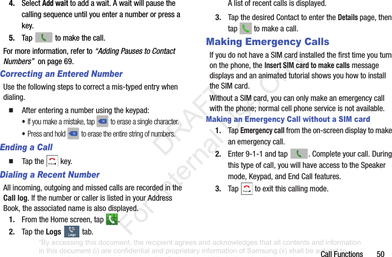 CallFunctions504. SelectAdd waittoaddawait.Awaitwillpausethecallingsequenceuntilyouenteranumberorpressakey.5. Tap tomakethecall.Formoreinformation,referto“Adding Pauses to Contact Numbers”onpage69.Correcting an Entered NumberUsethefollowingstepstocorrectamis-typedentrywhendialing.䡲 Afterenteringanumberusingthekeypad:•If you make a mistake, tap to erase a single character.•Press and hold to erase the entire string of numbers.Ending a Call䡲 Tapthe key.Dialing a Recent NumberAllincoming,outgoingandmissedcallsarerecordedintheCall log.IfthenumberorcallerislistedinyourAddressBook,theassociatednameisalsodisplayed.1. FromtheHomescreen,tap .2. TaptheLogs tab.Alistofrecentcallsisdisplayed.3. TapthedesiredContacttoentertheDetails page,thentap tomakeacall.Making Emergency CallsIfyoudonothaveaSIMcardinstalledthefirsttimeyouturnonthephone,theInsert SIM card to make callsmessagedisplaysandananimatedtutorialshowsyouhowtoinstalltheSIMcard.WithoutaSIMcard,youcanonlymakeanemergencycallwiththephone;normalcellphoneserviceisnotavailable.Making an Emergency Call without a SIM card1. TapEmergency callfromtheon-screendisplaytomakeanemergencycall.2. Enter9-1-1andtap .Completeyourcall.Duringthistypeofcall,youwillhaveaccesstotheSpeakermode,Keypad,andEndCallfeatures.3. Tap toexitthiscallingmode.“By accessing this document, the recipient agrees and acknowledges that all contents and information in this document (i) are confidential and proprietary information of Samsung (ii) shall be subject to the non-disclosure agreement regarding Project J and (iii) shall not be disclosed by the recipient to any third party. Samsung Proprietary and Confidential” DRAFT For Internal Use Only