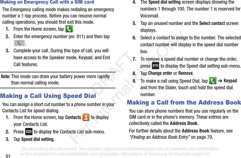 51Making an Emergency Call with a SIM cardTheEmergencycallingmodemakesredialinganemergencynumbera1-tapprocess.Beforeyoucanresumenormalcallingoperations,youshouldfirstexitthismode.1. FromtheHomescreen,tap .2. Entertheemergencynumber(ex:911)andthentap.3. Completeyourcall.Duringthistypeofcall,youwillhaveaccesstotheSpeakermode,Keypad,andEndCallfeatures.Note: Thismodecandrainyourbatterypowermorerapidlythannormalcallingmode.Making a Call Using Speed DialYoucanassignashortcutnumbertoaphonenumberinyourContactsListforspeeddialing.1. FromtheHomescreen,tapContacts todisplayyourContactsList.2. Press todisplaytheContactsListsub-menu.3. TapSpeed dial setting.4. TheSpeed dial settingscreendisplaysshowingthenumbers1through100.Thenumber1isreservedforVoicemail.5. TapanunusednumberandtheSelect contactscreendisplays.6. Selectacontacttoassigntothenumber.Theselectedcontactnumberwilldisplayinthespeeddialnumberbox.7. Toremoveaspeeddialnumberorchangetheorder,press todisplaytheSpeeddialsettingsub-menu.8. TapChange orderorRemove.9. TomakeacallusingSpeedDial,tap ➔ Keypad andfromtheDialer,touchandholdthespeeddialnumber.Making a Call from the Address BookYoucanstorephonenumbersthatyouuseregularlyontheSIMcardorinthephone’smemory.TheseentriesarecollectivelycalledtheAddress Book.ForfurtherdetailsabouttheAddress Bookfeature,see“Finding an Address Book Entry”onpage 70.“By accessing this document, the recipient agrees and acknowledges that all contents and information in this document (i) are confidential and proprietary information of Samsung (ii) shall be subject to the non-disclosure agreement regarding Project J and (iii) shall not be disclosed by the recipient to any third party. Samsung Proprietary and Confidential” DRAFT For Internal Use Only