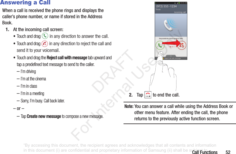 CallFunctions52Answering a CallWhenacallisreceivedthephoneringsanddisplaysthecaller’sphonenumber,ornameifstoredintheAddressBook.1. Attheincomingcallscreen:•Touch and drag in any direction to answer the call.•Touch and drag in any direction to reject the call and send it to your voicemail.•Touch and drag the Reject call with message tab upward and tap a predefined text message to send to the caller.–I’m driving–I’m at the cinema–I’m in class–I’m in a meeting–Sorry, I’m busy. Call back later.–or––Tap Create new message to compose a new message.2. Tap toendthecall.Note: YoucanansweracallwhileusingtheAddressBookorothermenufeature.Afterendingthecall,thephonereturnstothepreviouslyactivefunctionscreen.“By accessing this document, the recipient agrees and acknowledges that all contents and information in this document (i) are confidential and proprietary information of Samsung (ii) shall be subject to the non-disclosure agreement regarding Project J and (iii) shall not be disclosed by the recipient to any third party. Samsung Proprietary and Confidential” DRAFT For Internal Use Only