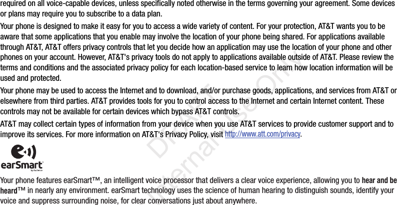 requiredonallvoice-capabledevices,unlessspecificallynotedotherwiseinthetermsgoverningyouragreement.Somedevicesorplansmayrequireyoutosubscribetoadataplan.Yourphoneisdesignedtomakeiteasyforyoutoaccessawidevarietyofcontent.Foryourprotection,AT&Twantsyoutobeawarethatsomeapplicationsthatyouenablemayinvolvethelocationofyourphonebeingshared.ForapplicationsavailablethroughAT&T,AT&Toffersprivacycontrolsthatletyoudecidehowanapplicationmayusethelocationofyourphoneandotherphonesonyouraccount.However,AT&T'sprivacytoolsdonotapplytoapplicationsavailableoutsideofAT&T.Pleasereviewthetermsandconditionsandtheassociatedprivacypolicyforeachlocation-basedservicetolearnhowlocationinformationwillbeusedandprotected.YourphonemaybeusedtoaccesstheInternetandtodownload,and/orpurchasegoods,applications,andservicesfromAT&Torelsewherefromthirdparties.AT&TprovidestoolsforyoutocontrolaccesstotheInternetandcertainInternetcontent.ThesecontrolsmaynotbeavailableforcertaindeviceswhichbypassAT&Tcontrols.AT&TmaycollectcertaintypesofinformationfromyourdevicewhenyouuseAT&Tservicestoprovidecustomersupportandtoimproveitsservices.FormoreinformationonAT&T'sPrivacyPolicy,visithttp://www.att.com/privacy.YourphonefeaturesearSmart™,anintelligentvoiceprocessorthatdeliversaclearvoiceexperience,allowingyoutohear and be heard™innearlyanyenvironment.earSmarttechnologyusesthescienceofhumanhearingtodistinguishsounds,identifyyourvoiceandsuppresssurroundingnoise,forclearconversationsjustaboutanywhere.“By accessing this document, the recipient agrees and acknowledges that all contents and information in this document (i) are confidential and proprietary information of Samsung (ii) shall be subject to the non-disclosure agreement regarding Project J and (iii) shall not be disclosed by the recipient to any third party. Samsung Proprietary and Confidential” DRAFT For Internal Use Only
