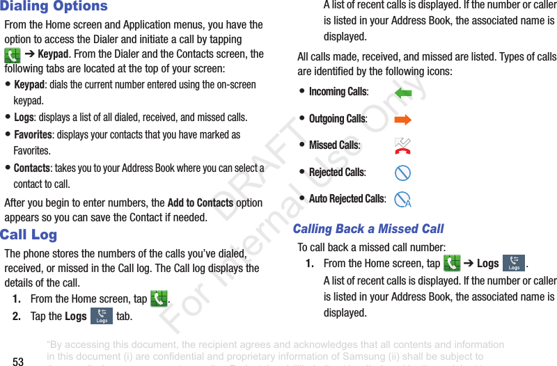 53Dialing OptionsFromtheHomescreenandApplicationmenus,youhavetheoptiontoaccesstheDialerandinitiateacallbytapping➔ Keypad.FromtheDialerandtheContactsscreen,thefollowingtabsarelocatedatthetopofyourscreen:•Keypad:dialsthecurrentnumberenteredusingtheon-screenkeypad.•Logs:displaysalistofalldialed,received,andmissedcalls.•Favorites:displaysyourcontactsthatyouhavemarkedasFavorites.•Contacts:takesyoutoyourAddressBookwhereyoucanselectacontacttocall.Afteryoubegintoenternumbers,theAdd to ContactsoptionappearssoyoucansavetheContactifneeded.Call LogThephonestoresthenumbersofthecallsyou’vedialed,received,ormissedintheCalllog.TheCalllogdisplaysthedetailsofthecall.1. FromtheHomescreen,tap .2. TaptheLogs tab.Alistofrecentcallsisdisplayed.IfthenumberorcallerislistedinyourAddressBook,theassociatednameisdisplayed.Allcallsmade,received,andmissedarelisted.Typesofcallsareidentifiedbythefollowingicons:Calling Back a Missed Call Tocallbackamissedcallnumber:1. FromtheHomescreen,tap ➔ Logs .Alistofrecentcallsisdisplayed.IfthenumberorcallerislistedinyourAddressBook,theassociatednameisdisplayed.•Incoming Calls: •Outgoing Calls:•Missed Calls:•Rejected Calls:•Auto Rejected Calls:“By accessing this document, the recipient agrees and acknowledges that all contents and information in this document (i) are confidential and proprietary information of Samsung (ii) shall be subject to the non-disclosure agreement regarding Project J and (iii) shall not be disclosed by the recipient to any third party. Samsung Proprietary and Confidential” DRAFT For Internal Use Only