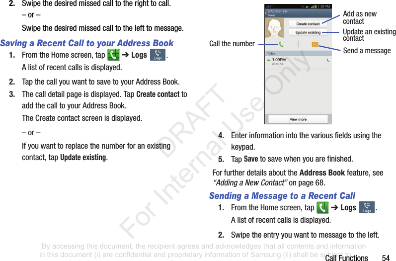 CallFunctions542. Swipethedesiredmissedcalltotherighttocall.–or–Swipethedesiredmissedcalltothelefttomessage.Saving a Recent Call to your Address Book 1. FromtheHomescreen,tap ➔ Logs .Alistofrecentcallsisdisplayed.2. TapthecallyouwanttosavetoyourAddressBook.3. Thecalldetailpageisdisplayed.TapCreate contact toaddthecalltoyourAddressBook.TheCreatecontactscreenisdisplayed.–or–Ifyouwanttoreplacethenumberforanexistingcontact,tapUpdate existing.4. Enterinformationintothevariousfieldsusingthekeypad.5. TapSave tosavewhenyouarefinished.ForfurtherdetailsabouttheAddress Bookfeature,see“Adding a New Contact”onpage 68.Sending a Message to a Recent Call1. FromtheHomescreen,tap ➔ Logs .Alistofrecentcallsisdisplayed.2. Swipetheentryyouwanttomessagetotheleft.AddasnewCallthenumber SendamessagecontactUpdateanexistingcontact“By accessing this document, the recipient agrees and acknowledges that all contents and information in this document (i) are confidential and proprietary information of Samsung (ii) shall be subject to the non-disclosure agreement regarding Project J and (iii) shall not be disclosed by the recipient to any third party. Samsung Proprietary and Confidential” DRAFT For Internal Use Only
