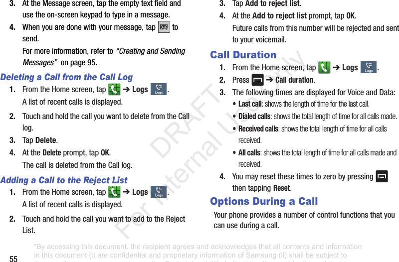 553. AttheMessagescreen,taptheemptytextfieldandusetheon-screenkeypadtotypeinamessage.4. Whenyouaredonewithyourmessage,tap tosend.Formoreinformation,referto“Creating and Sending Messages”onpage95.Deleting a Call from the Call Log1. FromtheHomescreen,tap ➔ Logs .Alistofrecentcallsisdisplayed.2. TouchandholdthecallyouwanttodeletefromtheCalllog.3. TapDelete.4. AttheDeleteprompt,tapOK.ThecallisdeletedfromtheCalllog.Adding a Call to the Reject List1. FromtheHomescreen,tap ➔ Logs .Alistofrecentcallsisdisplayed.2. TouchandholdthecallyouwanttoaddtotheRejectList.3. TapAdd to reject list.4. AttheAdd to reject listprompt,tapOK.Futurecallsfromthisnumberwillberejectedandsenttoyourvoicemail.Call Duration1. FromtheHomescreen,tap ➔ Logs .2. Press ➔Call duration.3. ThefollowingtimesaredisplayedforVoiceandData:•Last call: shows the length of time for the last call.• Dialed calls: shows the total length of time for all calls made.• Received calls: shows the total length of time for all calls received.• All calls: shows the total length of time for all calls made and received.4. Youmayresetthesetimestozerobypressing thentapping Reset.Options During a CallYourphoneprovidesanumberofcontrolfunctionsthatyoucanuseduringacall.“By accessing this document, the recipient agrees and acknowledges that all contents and information in this document (i) are confidential and proprietary information of Samsung (ii) shall be subject to the non-disclosure agreement regarding Project J and (iii) shall not be disclosed by the recipient to any third party. Samsung Proprietary and Confidential” DRAFT For Internal Use Only
