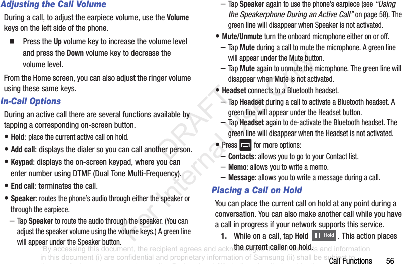 CallFunctions56Adjusting the Call VolumeDuringacall,toadjusttheearpiecevolume,usetheVolumekeysontheleftsideofthephone.䡲 PresstheUpvolumekeytoincreasethevolumelevelandpresstheDownvolumekeytodecreasethevolumelevel.FromtheHomescreen,youcanalsoadjusttheringervolumeusingthesesamekeys.In-Call OptionsDuringanactivecallthereareseveralfunctionsavailablebytappingacorrespondingon-screenbutton.•Hold:placethecurrentactivecallonhold.•Add call:displaysthedialersoyoucancallanotherperson.•Keypad:displaystheon-screenkeypad,whereyoucanenternumberusingDTMF(DualToneMulti-Frequency).•End call:terminatesthecall.•Speaker:routesthephone’saudiothrougheitherthespeakerorthroughtheearpiece.–TapSpeakertoroutetheaudiothroughthespeaker.(Youcanadjustthespeakervolumeusingthevolumekeys.)AgreenlinewillappearundertheSpeakerbutton.–TapSpeakeragain tousethephone’searpiece(see“Using the Speakerphone During an Active Call”onpage 58).ThegreenlinewilldisappearwhenSpeakerisnotactivated.•Mute/Unmuteturntheonboardmicrophoneeitheronoroff.–TapMuteduringacalltomutethemicrophone.AgreenlinewillappearundertheMutebutton.–TapMute againtounmutethemicrophone.ThegreenlinewilldisappearwhenMuteisnotactivated.•HeadsetconnectstoaBluetoothheadset.–TapHeadsetduringacalltoactivateaBluetoothheadset.AgreenlinewillappearundertheHeadsetbutton.–TapHeadset againtode-activatetheBluetoothheadset.ThegreenlinewilldisappearwhentheHeadsetisnotactivated.•Pressformoreoptions:–Contacts:allowsyoutogotoyourContactlist.–Memo:allowsyoutowriteamemo.–Message:allowsyoutowriteamessageduringacall.Placing a Call on HoldYoucanplacethecurrentcallonholdatanypointduringaconversation.Youcanalsomakeanothercallwhileyouhaveacallinprogressifyournetworksupportsthisservice.1. Whileonacall,tapHold .Thisactionplacesthecurrentcalleronhold.Hold“By accessing this document, the recipient agrees and acknowledges that all contents and information in this document (i) are confidential and proprietary information of Samsung (ii) shall be subject to the non-disclosure agreement regarding Project J and (iii) shall not be disclosed by the recipient to any third party. Samsung Proprietary and Confidential” DRAFT For Internal Use Only
