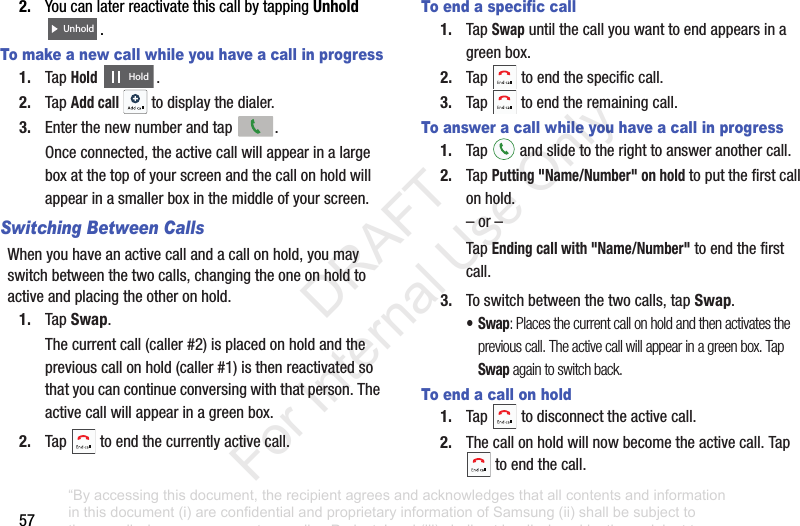 572. YoucanlaterreactivatethiscallbytappingUnhold .To make a new call while you have a call in progress1. TapHold.2. TapAdd call todisplaythedialer.3. Enterthenewnumberandtap .Onceconnected,theactivecallwillappearinalargeboxatthetopofyourscreenandthecallonholdwillappearinasmallerboxinthemiddleofyourscreen.Switching Between CallsWhenyouhaveanactivecallandacallonhold,youmayswitchbetweenthetwocalls,changingtheoneonholdtoactiveandplacingtheotheronhold.1. TapSwap.Thecurrentcall(caller#2)isplacedonholdandthepreviouscallonhold(caller#1)isthenreactivatedsothatyoucancontinueconversingwiththatperson.Theactivecallwillappearinagreenbox.2. Tap toendthecurrentlyactivecall.To end a specific call1. TapSwapuntilthecallyouwanttoendappearsinagreenbox.2. Tap toendthespecificcall.3. Tap toendtheremainingcall.To answer a call while you have a call in progress1. Tap andslidetotherighttoansweranothercall.2. TapPutting "Name/Number" on holdtoputthefirstcallonhold.–or–TapEnding call with "Name/Number"toendthefirstcall.3. Toswitchbetweenthetwocalls,tapSwap.•Swap: Places the current call on hold and then activates the previous call. The active call will appear in a green box. Tap Swap again to switch back.To end a call on hold1. Tap todisconnecttheactivecall.2. Thecallonholdwillnowbecometheactivecall.Taptoendthecall.UnholdHold“By accessing this document, the recipient agrees and acknowledges that all contents and information in this document (i) are confidential and proprietary information of Samsung (ii) shall be subject to the non-disclosure agreement regarding Project J and (iii) shall not be disclosed by the recipient to any third party. Samsung Proprietary and Confidential” DRAFT For Internal Use Only