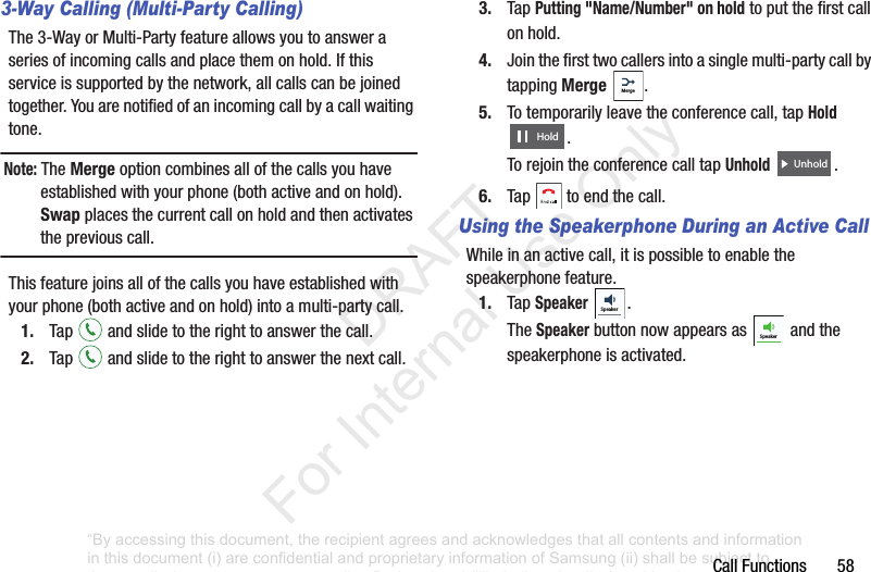CallFunctions583-Way Calling (Multi-Party Calling)The3-WayorMulti-Partyfeatureallowsyoutoansweraseriesofincomingcallsandplacethemonhold.Ifthisserviceissupportedbythenetwork,allcallscanbejoinedtogether.Youarenotifiedofanincomingcallbyacallwaitingtone.Note: TheMergeoptioncombinesallofthecallsyouhaveestablishedwithyourphone(bothactiveandonhold).Swapplacesthecurrentcallonholdandthenactivatesthepreviouscall.Thisfeaturejoinsallofthecallsyouhaveestablishedwithyourphone(bothactiveandonhold)intoamulti-partycall.1. Tap andslidetotherighttoanswerthecall.2. Tap andslidetotherighttoanswerthenextcall.3. TapPutting "Name/Number" on holdtoputthefirstcallonhold.4. Jointhefirsttwocallersintoasinglemulti-partycallbytappingMerge .5. Totemporarilyleavetheconferencecall,tapHold .TorejointheconferencecalltapUnhold .6. Tap toendthecall.Using the Speakerphone During an Active CallWhileinanactivecall,itispossibletoenablethespeakerphonefeature.1. TapSpeaker .TheSpeakerbuttonnowappearsas andthespeakerphoneisactivated.MergeHoldUnholdSpeakerSpeaker“By accessing this document, the recipient agrees and acknowledges that all contents and information in this document (i) are confidential and proprietary information of Samsung (ii) shall be subject to the non-disclosure agreement regarding Project J and (iii) shall not be disclosed by the recipient to any third party. Samsung Proprietary and Confidential” DRAFT For Internal Use Only