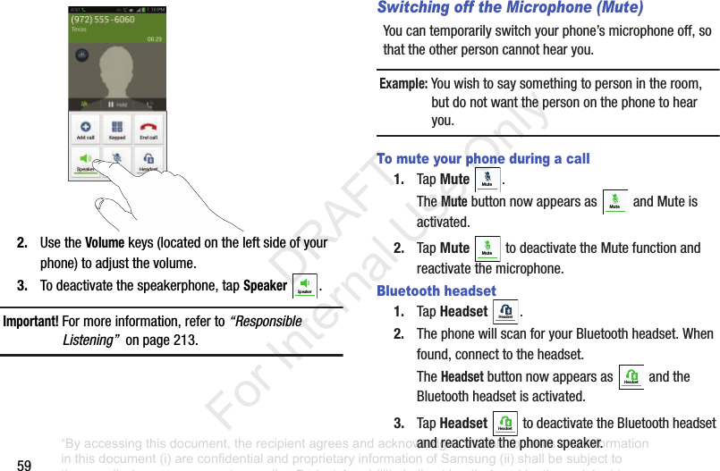 592. UsetheVolumekeys(locatedontheleftsideofyourphone)toadjustthevolume.3. Todeactivatethespeakerphone,tapSpeaker .Important! Formoreinformation,referto“Responsible Listening”onpage213.Switching off the Microphone (Mute)Youcantemporarilyswitchyourphone’smicrophoneoff,sothattheotherpersoncannothearyou.Example: Youwishtosaysomethingtopersonintheroom,butdonotwantthepersononthephonetohearyou.To mute your phone during a call1. TapMute .TheMutebuttonnowappearsas andMuteisactivated.2. TapMute todeactivatetheMutefunctionandreactivatethemicrophone.Bluetooth headset1. TapHeadset .2. ThephonewillscanforyourBluetoothheadset.Whenfound,connecttotheheadset.TheHeadsetbuttonnowappearsas andtheBluetoothheadsetisactivated.3. TapHeadset todeactivatetheBluetoothheadsetandreactivatethephonespeaker.SpeakerMuteMuteMuteHeadsetHeadsetHeadset“By accessing this document, the recipient agrees and acknowledges that all contents and information in this document (i) are confidential and proprietary information of Samsung (ii) shall be subject to the non-disclosure agreement regarding Project J and (iii) shall not be disclosed by the recipient to any third party. Samsung Proprietary and Confidential” DRAFT For Internal Use Only