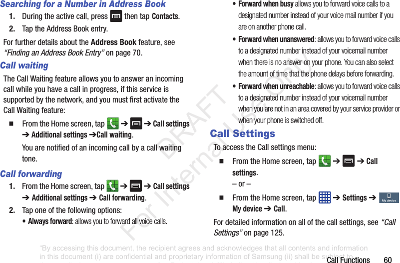CallFunctions60Searching for a Number in Address Book1. Duringtheactivecall,press thentap Contacts.2. TaptheAddressBookentry.ForfurtherdetailsabouttheAddress Bookfeature,see“Finding an Address Book Entry”onpage 70.Call waitingTheCallWaitingfeatureallowsyoutoansweranincomingcallwhileyouhaveacallinprogress,ifthisserviceissupportedbythenetwork,andyoumustfirstactivatetheCallWaitingfeature:䡲 FromtheHomescreen,tap ➔ ➔Call settings ➔Additional settings ➔Call waiting.Youarenotifiedofanincomingcallbyacallwaitingtone.Call forwarding1. FromtheHomescreen,tap ➔➔ Call settings ➔ Additional settings ➔ Call forwarding.2. Taponeofthefollowingoptions:• Always forward: allows you to forward all voice calls.• Forward when busy allows you to forward voice calls to a designated number instead of your voice mail number if you are on another phone call. • Forward when unanswered: allows you to forward voice calls to a designated number instead of your voicemail number when there is no answer on your phone. You can also select the amount of time that the phone delays before forwarding.• Forward when unreachable: allows you to forward voice calls to a designated number instead of your voicemail number when you are not in an area covered by your service provider or when your phone is switched off.Call SettingsToaccesstheCallsettingsmenu:䡲 FromtheHomescreen,tap ➔➔Call settings.–or–䡲 FromtheHomescreen,tap ➔ Settings➔ My device ➔ Call.Fordetailedinformationonallofthecallsettings,see“Call Settings”onpage 125.“By accessing this document, the recipient agrees and acknowledges that all contents and information in this document (i) are confidential and proprietary information of Samsung (ii) shall be subject to the non-disclosure agreement regarding Project J and (iii) shall not be disclosed by the recipient to any third party. Samsung Proprietary and Confidential” DRAFT For Internal Use Only