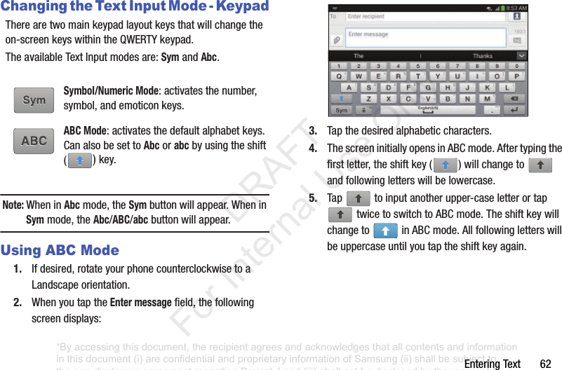 EnteringText62Changing the Text Input Mode - KeypadTherearetwomainkeypadlayoutkeysthatwillchangetheon-screenkeyswithintheQWERTYkeypad.TheavailableTextInputmodesare:SymandAbc.Note: WheninAbcmode,theSymbuttonwillappear.WheninSymmode,theAbc/ABC/abcbuttonwillappear.Using ABC Mode1. Ifdesired,rotateyourphonecounterclockwisetoaLandscapeorientation.2. WhenyoutaptheEnter messagefield,thefollowingscreendisplays:3. Tapthedesiredalphabeticcharacters.4. ThescreeninitiallyopensinABCmode.Aftertypingthefirstletter,theshiftkey( )willchangeto andfollowingletterswillbelowercase.5. Tap toinputanotherupper-caseletterortaptwicetoswitchtoABCmode.Theshiftkeywillchangeto inABCmode.Allfollowingletterswillbeuppercaseuntilyoutaptheshiftkeyagain.Symbol/Numeric Mode:activatesthenumber,symbol,andemoticonkeys.ABC Mode:activatesthedefaultalphabetkeys.CanalsobesettoAbcorabcbyusingtheshift()key.“By accessing this document, the recipient agrees and acknowledges that all contents and information in this document (i) are confidential and proprietary information of Samsung (ii) shall be subject to the non-disclosure agreement regarding Project J and (iii) shall not be disclosed by the recipient to any third party. Samsung Proprietary and Confidential” DRAFT For Internal Use Only