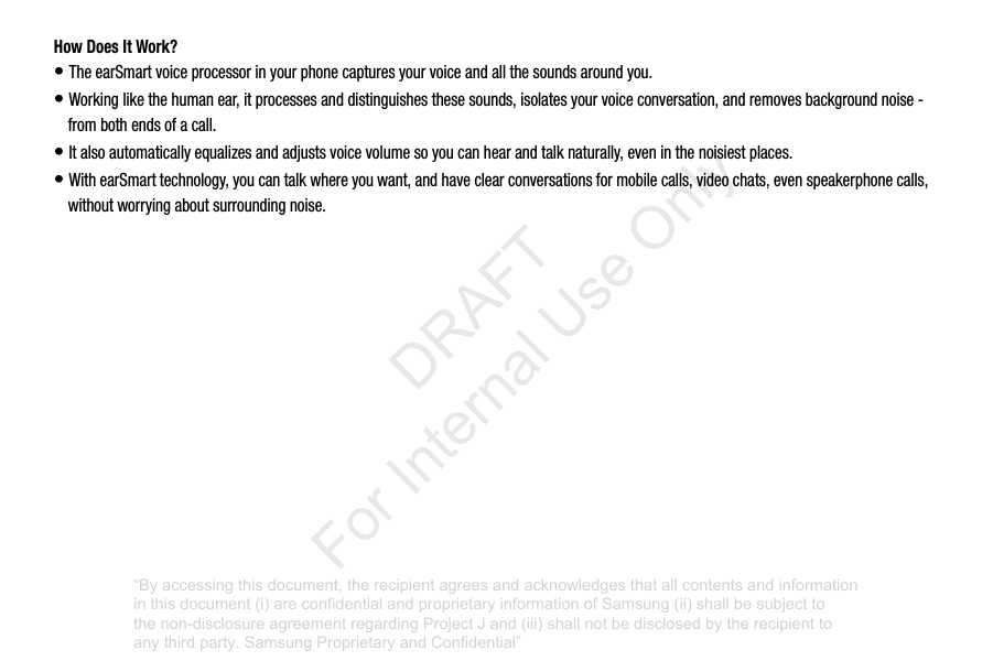 How Does It Work?•TheearSmartvoiceprocessorinyourphonecapturesyourvoiceandallthesoundsaroundyou.•Workinglikethehumanear,itprocessesanddistinguishesthesesounds,isolatesyourvoiceconversation,andremovesbackgroundnoise-frombothendsofacall.•Italsoautomaticallyequalizesandadjustsvoicevolumesoyoucanhearandtalknaturally,eveninthenoisiestplaces.•WithearSmarttechnology,youcantalkwhereyouwant,andhaveclearconversationsformobilecalls,videochats,evenspeakerphonecalls,withoutworryingaboutsurroundingnoise.“By accessing this document, the recipient agrees and acknowledges that all contents and information in this document (i) are confidential and proprietary information of Samsung (ii) shall be subject to the non-disclosure agreement regarding Project J and (iii) shall not be disclosed by the recipient to any third party. Samsung Proprietary and Confidential” DRAFT For Internal Use Only